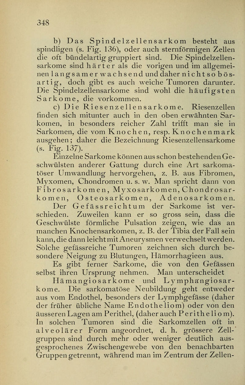 b) Das Spindelzellensarkom besteht aus spindligen (s. Fig. 136), oder auch sternförmigen Zellen die oft bündelartig gruppiert sind. Die Spindelzellen- sarkome sind härter als die vorigen und im allgemei- nen langsamerwachsend und daher nichtsobös- artig, doch gibt es auch weiche Tumoren darunter. Die Spindelzellensarkome sind wohl die häufigsten Sarkome, die vorkommen. c) Die Riesenzellensarkome. Riesenzellen finden sich mitunter auch in den oben erwähnten Sar- komen, in besonders reicher Zahl trifft man sie in Sarkomen, die vom Knochen, resp. Knochenmark ausgehen; daher die Bezeichnung Riesenzellensarkome (s. Fig. 137). Einzelne Sarkome können aus schon bestehenden Ge- schwülsten anderer Gattung durch eine Art sarkoma- töser Umwandlung hervorgehen, z. B. aus Fibromen, Myxomen, Chondromen u. s. w. Man spricht dann von Fibrosarkomen, MyxoSarkomen, Chondrosar- komen, Osteosarkomen, Adenosarkomen. Der Gefässreichtum der Sarkome ist ver- schieden. Zuweilen kann er so gross sein, dass die Geschwülste förmliche Pulsation zeigen, wie das an manchen Knochensarkomen, z. B. der Tibia der Fall sein kann, die dann leicht mit Aneurysmen verwechselt werden. Solche gefässreiche Tumoren zeichnen sich durch be- sondere Neigung zu Blutungen, Hämorrhagieen aus. Es gibt ferner Sarkome, die von den Gefässen selbst ihren Ursprung nehmen. Man unterscheidet Hämangiosarkome und Ly mphangiosar- kome. Die sarkomatöse Neubildung geht entweder aus vom Endothel, besonders der Lymphgefässe (daher der früher übliche Name Endotheliom) oder von den äusseren Lagen am Perithel, (daher auch Peritheliom). In solchen Tumoren sind die Sarkomzellen oft in alveolärer Form angeordnet, d. h. grössere Zell-' gruppen sind durch mehr oder weniger deutlich aus- gesprochenes Zwischengewebe von den benachbarten Gruppen getrennt, während man im Zentrum der Zellen-