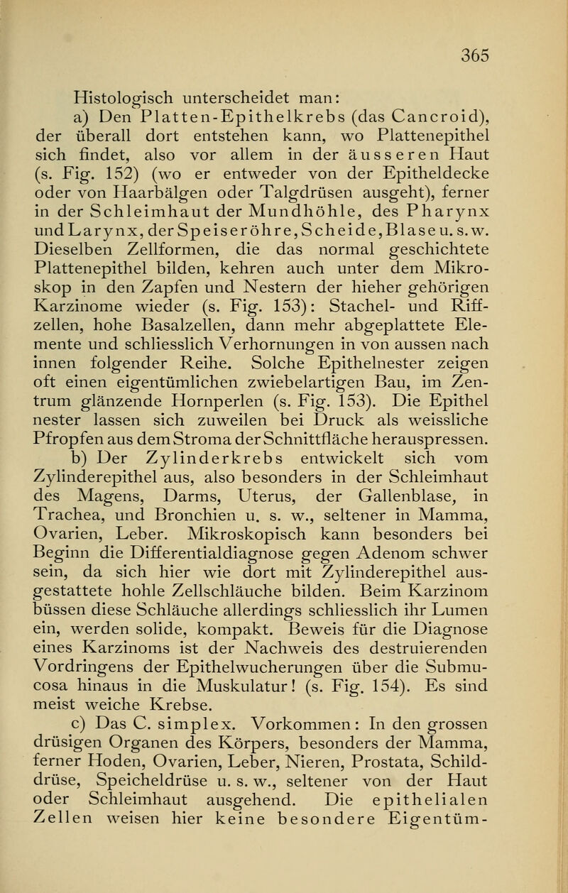 Histologisch unterscheidet man: a) Den Platten-Epithelkrebs (das Cancroid), der überall dort entstehen kann, wo Plattenepithel sich rindet, also vor allem in der äusseren Haut (s. Fig. 152) (wo er entweder von der Epitheldecke oder von Haarbälgen oder Talgdrüsen ausgeht), ferner in der Schleimhaut der Mundhöhle, des Pharynx und Larynx, der Speise röhre, Seh ei de, Blase u.s.w. Dieselben Zellformen, die das normal geschichtete Plattenepithel bilden, kehren auch unter dem Mikro- skop in den Zapfen und Nestern der hieher gehörigen Karzinome wieder (s. Fig. 153): Stachel- und Riff- zellen, hohe Basalzellen, dann mehr abgeplattete Ele- mente und schliesslich Verhornungen in von aussen nach innen folgender Reihe. Solche Epithelnester zeigen oft einen eigentümlichen zwiebelartigen Bau, im Zen- trum glänzende Hornperlen (s. Fig. 153). Die Epithel nester lassen sich zuweilen bei Druck als weissliche Pfropfen aus dem Stroma der Schnittfläche herauspressen. b) Der Zylinderkrebs entwickelt sich vom Zylinderepithel aus, also besonders in der Schleimhaut des Magens, Darms, Uterus, der Gallenblase, in Trachea, und Bronchien u. s. w., seltener in Mamma, Ovarien, Leber. Mikroskopisch kann besonders bei Beginn die Differentialdiagnose gegen Adenom schwer sein, da sich hier wie dort mit Zylinderepithel aus- gestattete hohle Zellschläuche bilden. Beim Karzinom büssen diese Schläuche allerdings schliesslich ihr Lumen ein, werden solide, kompakt. Beweis für die Diagnose eines Karzinoms ist der Nachweis des destruierenden Vordringens der Epithelwucherungen über die Submu- cosa hinaus in die Muskulatur! (s. Fig. 154). Es sind meist weiche Krebse. c) Das C. simplex. Vorkommen: In den grossen drüsigen Organen des Körpers, besonders der Mamma, ferner Hoden, Ovarien, Leber, Nieren, Prostata, Schild- drüse, Speicheldrüse u. s. w., seltener von der Haut oder Schleimhaut ausgehend. Die epithelialen Zellen weisen hier keine besondere Eigentum-