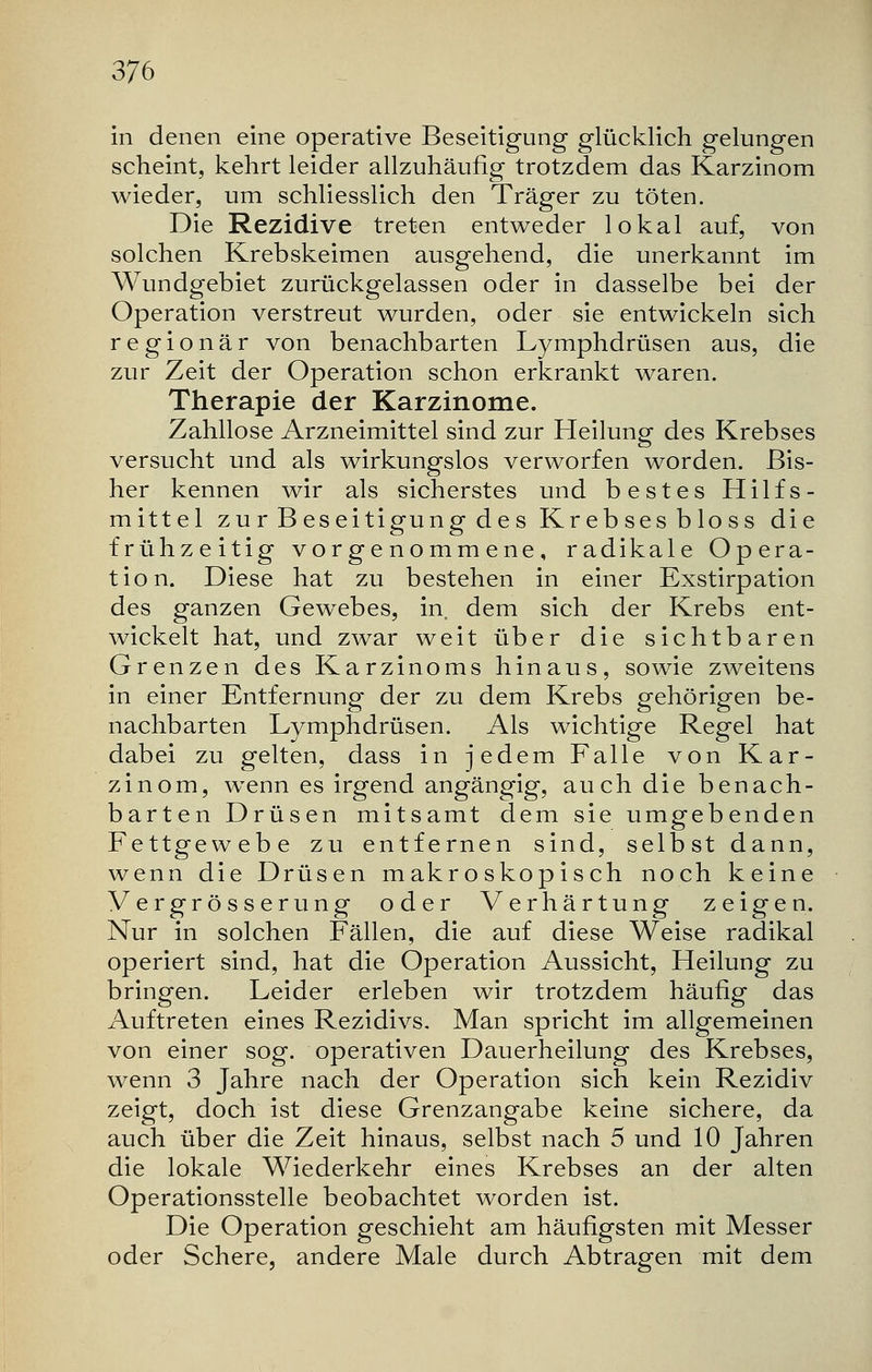 in denen eine operative Beseitigung glücklich gelungen scheint, kehrt leider allzuhäufig trotzdem das Karzinom wieder, um schliesslich den Träger zu töten. Die Rezidive treten entweder lokal auf, von solchen Krebskeimen ausgehend, die unerkannt im Wundgebiet zurückgelassen oder in dasselbe bei der Operation verstreut wurden, oder sie entwickeln sich regionär von benachbarten Lymphdrüsen aus, die zur Zeit der Operation schon erkrankt waren. Therapie der Karzinome. Zahllose Arzneimittel sind zur Heilung des Krebses versucht und als wirkungslos verworfen worden. Bis- her kennen wir als sicherstes und bestes Hilfs- mittel zur Beseitigung des Krebsesbloss die frühzeitig vorgenommene, radikale Opera- tion. Diese hat zu bestehen in einer Exstirpation des ganzen Gewebes, in. dem sich der Krebs ent- wickelt hat, und zwar weit über die sichtbaren Grenzen des Karzinoms hinaus, sowie zweitens in einer Entfernung der zu dem Krebs gehörigen be- nachbarten Lymphdrüsen. Als wichtige Regel hat dabei zu gelten, dass in jedem Falle von Kar- zinom, wenn es irgend angängig, auch die benach- barten Drüsen mitsamt dem sie umgebenden Fettgewebe zu entfernen sind, selbst dann, wenn die Drüsen makroskopisch noch keine Vergrösserung oder Verhärtung zeigen. Nur in solchen Fällen, die auf diese Weise radikal operiert sind, hat die Operation Aussicht, Heilung zu bringen. Leider erleben wir trotzdem häufig das Auftreten eines Rezidivs. Man spricht im allgemeinen von einer sog. operativen Dauerheilung des Krebses, wenn 3 Jahre nach der Operation sich kein Rezidiv zeigt, doch ist diese Grenzangabe keine sichere, da auch über die Zeit hinaus, selbst nach 5 und 10 Jahren die lokale Wiederkehr eines Krebses an der alten Operationsstelle beobachtet worden ist. Die Operation geschieht am häufigsten mit Messer oder Schere, andere Male durch Abtragen mit dem