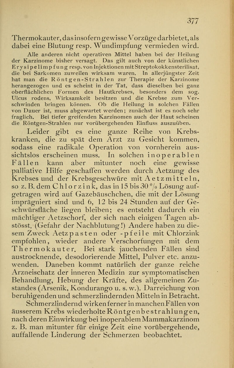 Thermokauter, das insofern gewisse Vorzüge darbietet, als dabei eine Blutung resp. Wundimpfung vermieden wird. Alle anderen nicht operativen Mittel haben bei der Heilung der Karzinome bisher versagt. Das gilt auch von der künstlichen Erysipelimpfung resp. von Injektionen mit Streptokokkensterilisat, die bei Sarkomen zuweilen wirksam waren. In allerjüngster Zeit hat man die R ö nt gen-S tr ahlen zur Therapie der Karzinome herangezogen und es scheint in der Tat, dass dieselben bei ganz oberflächlichen Formen des Hautkrebses, besonders dem sog. Ulcus rodens, Wirksamkeit besitzen und die Krebse zum Ver- schwinden bringen können. Ob die Heilung in solchen Fällen von Dauer ist, muss abgewartet werden; zunächst ist es noch sehr fraglich. Bei tiefer greifenden Karzinomen auch der Haut scheinen die Röntgen-Strahlen nur vorübergehenden Einfluss auszuüben. Leider gibt es eine ganze Reihe von Krebs- kranken, die zu spät dem Arzt zu Gesicht kommen, sodass eine radikale Operation von vornherein aus- sichtslos erscheinen muss. In solchen inoperablen Fällen kann aber mitunter noch eine gewisse palliative Hilfe geschaffen werden durch Aetzung des Krebsesund der Krebsgeschwüre mit A e tzmitt ein, so z. B. dem C h 1 o r z i n k, das in 15 bis 30 °/o Lösung auf- getragen wird auf Gazebäuschchen, die mit der Lösung imprägniert sind und 6, 12 bis 24 Stunden auf der Ge- schwürsfläche liegen bleiben; es entsteht dadurch ein mächtiger Aetzschorf, der sich nach einigen Tagen ab- stösst. (Gefahr der Nachblutung!) Andere haben zu die- sem Zweck Aetzp asten oder -pfeile mit Chlorzink empfohlen, wieder andere Verschorfungen mit dem Thermokauter. Bei stark jauchenden Fällen sind austrocknende, desodorierende Mittel, Pulver etc. anzu- wenden. Daneben kommt natürlich der ganze reiche Arzneischatz der inneren Medizin zur symptomatischen Behandlung, Hebung der Kräfte, des allgemeinen Zu- standes (Arsenik, Kondurango u. s. w.). Darreichung von beruhigenden und schmerzlindernden Mitteln in Betracht. Schmerzlindernd wirken ferner in manchen Fällen von äusserem Krebs wiederholteRöntgenbestrahlungen, nach deren Einwirkung bei inoperablem Mammakarzinom z. B. man mitunter für einige Zeit eine vorübergehende, auffallende Linderung der Schmerzen beobachtet.