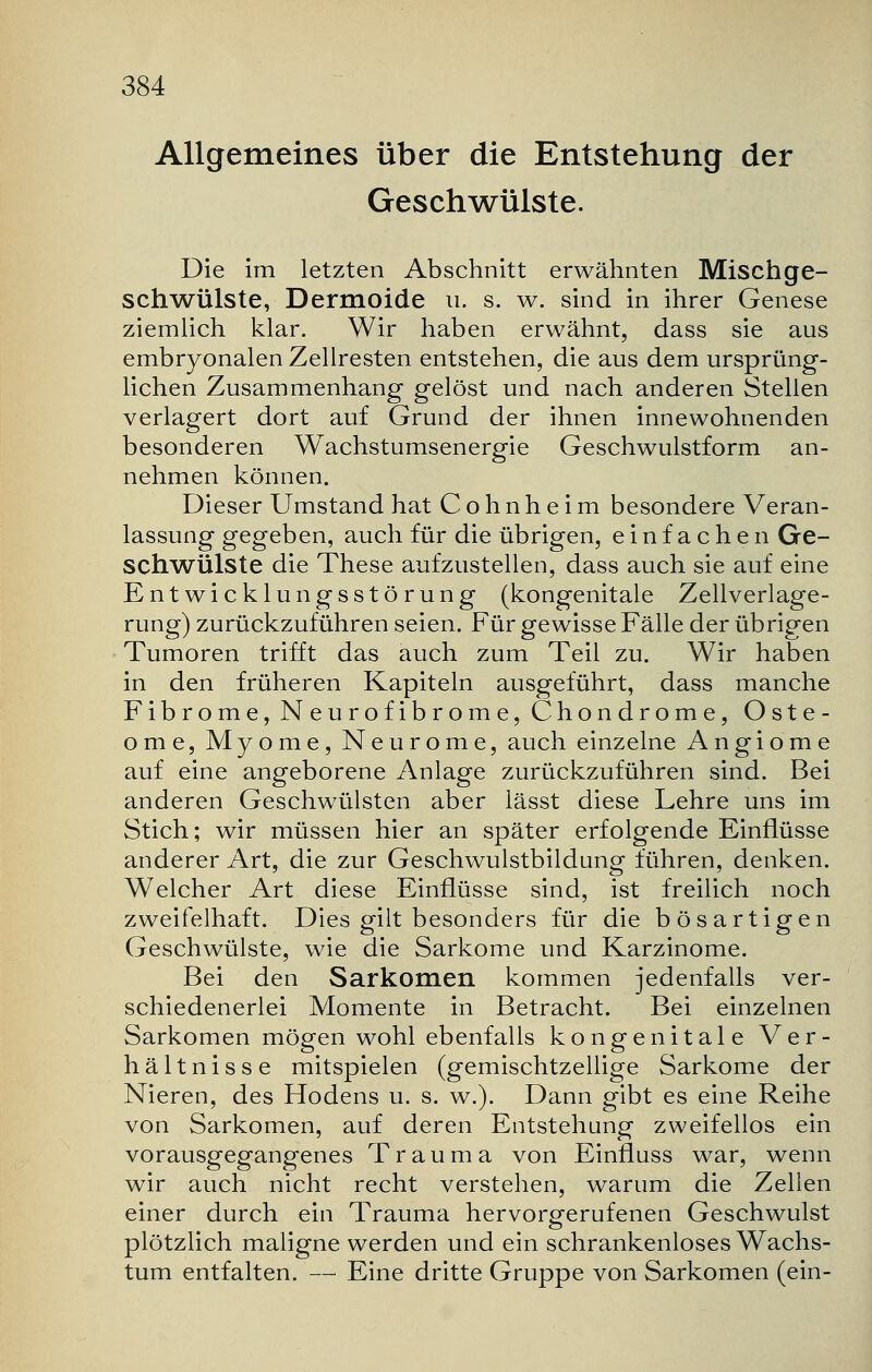 Allgemeines über die Entstehung der Geschwülste. Die im letzten Abschnitt erwähnten Mischge- schwülste, Dermoide u. s. w. sind in ihrer Genese ziemlich klar. Wir haben erwähnt, dass sie aus embryonalen Zellresten entstehen, die aus dem ursprüng- lichen Zusammenhang gelöst und nach anderen Stellen verlagert dort auf Grund der ihnen innewohnenden besonderen Wachstumsenergie Geschwulstform an- nehmen können. Dieser Umstand hat C o h n h e i m besondere Veran- lassung gegeben, auch für die übrigen, einfachen Ge- schwülste die These aufzustellen, dass auch sie auf eine Entwicklungsstörung (kongenitale Zellverlage- rung) zurückzuführen seien. Für gewisse Fälle der übrigen Tumoren trifft das auch zum Teil zu. Wir haben in den früheren Kapiteln ausgeführt, dass manche Fibrome, Neurofibrome, Chondrome, Oste- ome, Myome, Neurome, auch einzelne Angiome auf eine angeborene Anlage zurückzuführen sind. Bei anderen Geschwülsten aber lässt diese Lehre uns im Stich; wir müssen hier an später erfolgende Einflüsse anderer Art, die zur Geschwulstbildung führen, denken. Welcher Art diese Einflüsse sind, ist freilich noch zweifelhaft. Dies gilt besonders für die bösartigen Geschwülste, wie die Sarkome und Karzinome. Bei den Sarkomen kommen jedenfalls ver- schiedenerlei Momente in Betracht. Bei einzelnen Sarkomen mögen wohl ebenfalls kongenitale Ver- hältnisse mitspielen (gemischtzellige Sarkome der Nieren, des Hodens u. s. w.). Dann gibt es eine Reihe von Sarkomen, auf deren Entstehung zweifellos ein vorausgegangenes Trauma von Einfluss war, wenn wir auch nicht recht verstehen, warum die Zellen einer durch ein Trauma hervorgerufenen Geschwulst plötzlich maligne werden und ein schrankenloses Wachs- tum entfalten. — Eine dritte Gruppe von Sarkomen (ein-