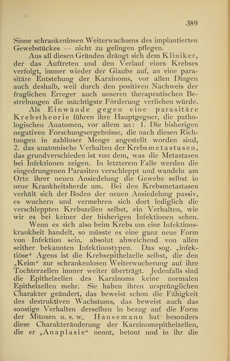 Sinne schrankenlosen Weiterwachsens des implantierten Gewebstückes — nicht zu gelingen pflegen. Aus all diesen Gründen drängt sich dem Kliniker, der das Auftreten und den Verlauf eines Krebses verfolgt, immer wieder der Glaube auf, an eine para- sitäre Entstehung der Karzinoms, vor allen Dingen auch deshalb, weil durch den positiven Nachweis der fraglichen Erreger auch unseren therapeutischen Be- strebungen die mächtigste Förderung verliehen würde. Als Einwände gegen eine parasitäre Krebstheorie führen ihre Hauptgegner, die patho- logischen Anatomen, vor allem an: 1. Die bisherigen negativen Forschungsergebnisse, die nach diesen Rich- tungen in zahlloser Menge angestellt worden sind, 2. das anatomische Verhalten der Krebs metastasen, das grundverschieden ist von dem, was die Metastasen bei Infektionen zeigen. In letzterem Falle werden die eingedrungenen Parasiten verschleppt und wandeln am Orte ihrer neuen Ansiedelung die Gewebe selbst in neue Krankheitsherde um. Bei den Krebsmetastasen verhält sich der Boden der neuen Ansiedelung passiv, es wuchern und vermehren sich dort lediglich die verschleppten Krebszellen selbst, ein Verhalten, wie wir es bei keiner der bisherigen Infektionen sehen. Wenn es sich also beim Krebs um eine Infektions- krankheit handelt, so müsste es eine ganz neue Form von Infektion sein, absolut abweichend von allen seither bekannten Infektionstypen. Das sog. „infek- tiöse Agens ist die Krebsepithelzelle selbst, die den „Keim zur schrankenlosen Weiterwucherung auf ihre Tochterzellen immer weiter überträgt. Jedenfalls sind die Epithelzellen des Karzinoms keine normalen Epithelzellen mehr. Sie haben ihren ursprünglichen Charakter geändert, das beweist schon die Fähigkeit des destruktiven Wachstums, das beweist auch das sonstige Verhalten derselben in bezug auf die Form der Mitosen u. s. w. Hansemann hat besonders diese Charakteränderung der Karzinomepithelzellen, die er „Anapiasie nennt, betont und in ihr die