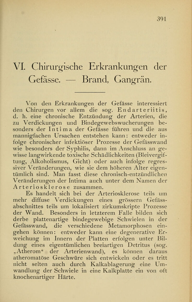 VI. Chirurgische Erkrankungen der Gefässe. — Brand, Gangrän. Von den Erkrankungen der Gefässe interessiert den Chirurgen vor allem die sog. Endarteriitis, d. h. eine chronische Entzündung der Arterien, die zu Verdickungen und Bindegewebswucherungen be- sonders der Intima der Gefässe führen und die aus mannigfachen Ursachen entstehen kann: entweder in- folge chronischer infektiöser Prozesse der Gefässwand wie besonders der Syphilis, dann im Anschluss an ge- wisse langwirkende toxische Schädlichkeiten (Bleivergif- tung, Alkoholismus, Gicht) oder auch infolge regres- siver Veränderungen, wie sie dem höheren Alter eigen- tümlich sind. Man fasst diese chronisch-entzündlichen Veränderungen der Intima auch unter dem Namen der Arteriosklerose zusammen. Es handelt sich bei der Arteriosklerose teils um mehr diffuse Verdickungen eines grössern Gefäss- abschnittes teils um lokalisiert zirkumskripte Prozesse der Wand. Besonders in letzterem Falle bilden sich derbe plattenartige bindegewebige Schwielen in der Gefässwand, die verschiedene Metamorphosen ein- gehen können: entweder kann eine degenerative Er- weichung im Innern der Platten erfolgen unter Bil- dung eines eigentümlichen breiartigen Detritus (sog. „Atherom der Arterienwand), es können daraus atheromatöse Geschwüre sich entwickeln oder es tritt nicht selten auch durch Kalkablagerung eine Um- wandlung der Schwiele in eine Kalkplatte ein von oft knochenartiger Härte.