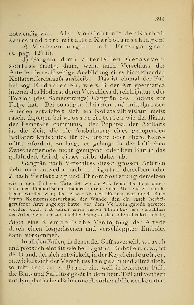 notwendig war. Also Vorsicht mit der Karbol- säureund fort mit allen Karbolumschlägen! c) Verbrennungs- und Frostgangrän (s. pag. 129 ff). d) Gangrän durch arteriellen Gefässver- schluss erfolgt dann, wenn nach Verschluss der Arterie die rechtzeitige Ausbildung eines hinreichenden Kollateralkreislaufs ausbleibt. Das ist einmal der Fall bei sog. Endarterien, wie z. B. der Art. spermatica interna des Hodens, deren Verschluss durch Ligatur oder Torsion (des Samenstrangs) Gangrän des Hodens zur Folge hat. Bei sonstigen kleineren und mittelgrossen Arterien entwickelt sich ein Kollateralkreislauf meist rasch, dagegen bei grossen Arterien wie der Iliaca, der Femoralis communis, der Poplitea, der Axillaris ist die Zeit, die die Ausbahnung eines genügenden Kollateralkreislauf es für die untere oder obere Extre- mität erfordert, zu lang, es gelangt in der kritischen Zwischenperiode nicht genügend oder kein Blut in das gefährdete Glied, dieses stirbt daher ab. Gangrän nach Verschluss dieser grossen Arterien sieht man entweder nach 1. Ligatur derselben oder 2. nach Verletzung und Thrombosierung derselben wie in dem Fall von Tafel 29, wo die Art. femoralis dicht unter- halb des Poupart'schen Bandes durch einen Messerstich durch- trennt worden war; der schwer verletzte Patient war durch einen festen Kompressionsverband der Wunde, den ein rasch herbei- gerufener Arzt angelegt hatte, vor dem Verblutungstode gerettet worden, doch trat durch einen festen Thrombus ein Verschluss der Arterie ein, der zur feuchten Gangrän des Unterschenkels führte. Auch eine 3. embolische Verstopfung der Arterie durch einen losgerissenen und verschleppten Embolus kann vorkommen. In all den Fällen, in denen der Gefässverschluss rasch und plötzlich eintritt wie bei Ligatur, Embolie u. s. w., ist der Brand, der sich entwickelt, in der Regel ein feuchter, entwickelt sich der Verschluss langsam und allmählich, so tritt trockener Brand ein, weil in letzterem Falle die Blut- und Saftflüssigkeit in dem betr. Teil auf venösen und lymphatischen Bahnen noch vorher abfliessen konnten.