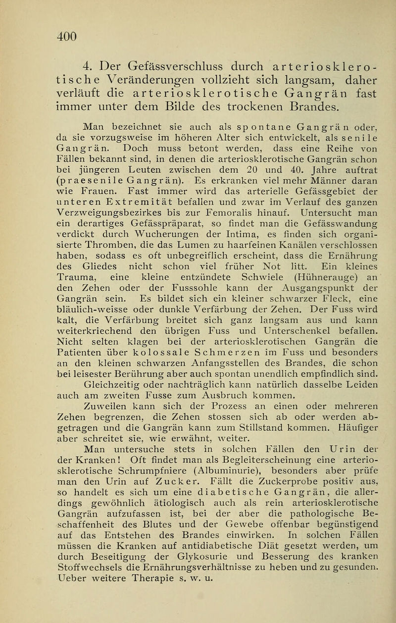 4. Der Gefässverschluss durch arteriosklero- tische Veränderungen vollzieht sich langsam, daher verläuft die arteriosklerotische Gangrän fast immer unter dem Bilde des trockenen Brandes. Man bezeichnet sie auch als spontane Gangrän oder, da sie vorzugsweise im höheren Alter sich entwickelt, als senile Gangrän. Doch muss betont werden, dass eine Reihe von Fällen bekannt sind, in denen die arteriosklerotische Gangrän schon bei jüngeren Leuten zwischen dem 20 und 40. Jahre auftrat (praesenile Gangrän). Es erkranken viel mehr Männer daran wie Frauen. Fast immer wird das arterielle Gefässgebiet der unteren Extremität befallen und zwar im Verlauf des ganzen Verzweigungsbezirkes bis zur Femoralis hinauf. Untersucht man ein derartiges Gefässpräparat, so findet man die Gefässwandung verdickt durch Wucherungen der Intima, es finden sich organi- sierte Thromben, die das Lumen zu haarfeinen Kanälen verschlossen haben, sodass es oft unbegreiflich erscheint, dass die Ernährung des Gliedes nicht schon viel früher Not litt. Ein kleines Trauma, eine kleine entzündete Schwiele (Hühnerauge) an den Zehen oder der Fusssohle kann der Ausgangspunkt der Gangrän sein. Es bildet sich ein kleiner schwarzer Fleck, eine bläulich-weisse oder dunkle Verfärbung der Zehen. Der Fuss wird kalt, die Verfärbung breitet sich ganz langsam aus und kann weiterkriechend den übrigen Fuss und Unterschenkel befallen. Nicht selten klagen bei der arteriosklerotischen Gangrän die Patienten über kolossale Schmerzen im Fuss und besonders an den kleinen schwarzen Anfangsstellen des Brandes, die schon bei leisester Berührung aber auch spontan unendlich empfindlich sind. Gleichzeitig oder nachträglich kann natürlich dasselbe Leiden auch am zweiten Fusse zum Ausbruch kommen. Zuweilen kann sich der Prozess an einen oder mehreren Zehen begrenzen, die Zehen stossen sich ab oder werden ab- getragen und die Gangrän kann zum Stillstand kommen. Häufiger aber schreitet sie, wie erwähnt, weiter. Man untersuche stets in solchen Fällen den Urin der der Kranken! Oft findet man als Begleiterscheinung eine arterio- sklerotische Schrumpfniere (Albuminurie), besonders aber prüfe man den Urin auf Zucker. Fällt die Zuckerprobe positiv aus, so handelt es sich um eine diabetische Gangrän, die aller- dings gewöhnlich ätiologisch auch als rein arteriosklerotische Gangrän aufzufassen ist, bei der aber die pathologische Be- schaffenheit des Blutes und der Gewebe offenbar begünstigend auf das Entstehen des Brandes einwirken. In solchen Fällen müssen die Kranken auf antidiabetische Diät gesetzt werden, um durch Beseitigung der Glykosurie und Besserung des kranken Stoffwechsels die Ernährungsverhältnisse zu heben und zu gesunden. Ueber weitere Therapie s. w. u.