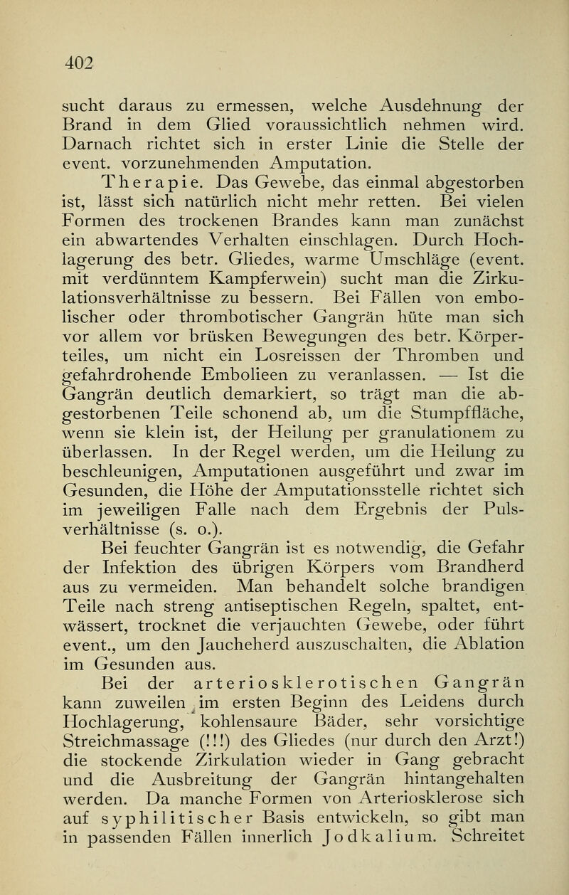 sucht daraus zu ermessen, welche Ausdehnung der Brand in dem Glied voraussichtlich nehmen wird. Darnach richtet sich in erster Linie die Stelle der event. vorzunehmenden Amputation. Therapie. Das Gewebe, das einmal abgestorben ist, lässt sich natürlich nicht mehr retten. Bei vielen Formen des trockenen Brandes kann man zunächst ein abwartendes Verhalten einschlagen. Durch Hoch- lagerung des betr. Gliedes, warme Umschläge (event. mit verdünntem Kampferwein) sucht man die Zirku- lationsverhältnisse zu bessern. Bei Fällen von embo- lischer oder thrombotischer Gangrän hüte man sich vor allem vor brüsken Bewegungen des betr. Körper- teiles, um nicht ein Losreissen der Thromben und gefahrdrohende Embolieen zu veranlassen. — Ist die Gangrän deutlich demarkiert, so trägt man die ab- gestorbenen Teile schonend ab, um die Stumpffläche, wenn sie klein ist, der Heilung per granulationem zu überlassen. In der Regel werden, um die Heilung zu beschleunigen, Amputationen ausgeführt und zwar im Gesunden, die Höhe der Amputationsstelle richtet sich im jeweiligen Falle nach dem Ergebnis der Puls- verhältnisse (s. o.). Bei feuchter Gangrän ist es notwendig, die Gefahr der Infektion des übrigen Körpers vom Brandherd aus zu vermeiden. Man behandelt solche brandigen Teile nach streng antiseptischen Regeln, spaltet, ent- wässert, trocknet die verjauchten Gewebe, oder führt event., um den Jaucheherd auszuschalten, die Ablation im Gesunden aus. Bei der arteriosklerotischen Gangrän kann zuweilen k im ersten Beginn des Leidens durch Hochlagerung, kohlensaure Bäder, sehr vorsichtige Streichmassage (!!!) des Gliedes (nur durch den Arzt!) die stockende Zirkulation wieder in Gang gebracht und die Ausbreitung der Gangrän hintangehalten werden. Da manche Formen von Arteriosklerose sich auf syphilitischer Basis entwickeln, so gibt man in passenden Fällen innerlich Jodkalium. Schreitet