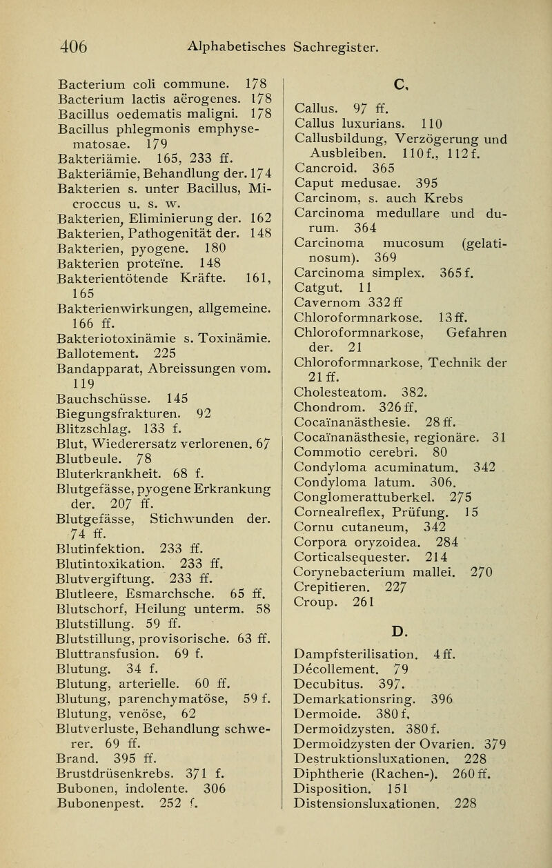 Bacterium coli commune. 178 Bacterium lactis aerogenes. 178 Bacillus oedematis maligni. 1/8 Bacillus phlegmonis emphyse- matosae. 179 Bakteriämie. 165, 233 ff. Bakteriämie, Behandlung der. 174 Bakterien s. unter Bacillus, Mi- croccus u. s. w. Bakterien, Eliminierung der. 162 Bakterien, Pathogenität der. 148 Bakterien, pyogene. 180 Bakterien proteine. 148 Bakterientötende Kräfte. 161, 165 Bakterienwirkungen, allgemeine. 166 ff. Bakteriotoxinämie s. Toxinämie. Ballotement. 225 Bandapparat, Abreissungen vom. 119 Bauchschüsse. 145 Biegungsfrakturen. 92 Blitzschlag. 133 f. Blut, Wiederersatz verlorenen. 67 Blutbeule. 78 Bluterkrankheit. 68 f. Blutgefässe, pyogene Erkrankung der. 207 ff. Blutgefässe, Stichwunden der. 74 ff. Blutinfektion. 233 ff. Blutintoxikation. 233 ff. Blutvergiftung. 233 ff. Blutleere, Esmarchsche. 65 ff. Blutschorf, Heilung unterm. 58 Blutstillung. 59 ff. Blutstillung, provisorische. 63 ff. Bluttransfusion. 69 f. Blutung. 34 f. Blutung, arterielle. 60 ff. Blutung, parenchymatöse, 59 f. Blutung, venöse, 62 Blutverluste, Behandlung schwe- rer. 69 ff. Brand. 395 ff. Brustdrüsenkrebs. 371 f. Bubonen, indolente. 306 Bubonenpest. 252 f. c, Callus. 97 ff. Callus luxurians. 110 Callusbildung, Verzögerung und Ausbleiben. 110f., 112 f. Cancroid. 365 Caput medusae. 395 Carcinom, s. auch Krebs Carcinoma medulläre und du- rum. 364 Carcinoma mucosum (gelati- nosum). 369 Carcinoma simplex. 365 f. Catgut. 11 Cavernom 332 ff Chloroformnarkose. 13 ff. Chloroformnarkose, Gefahren der. 21 Chloroformnarkose, Technik der 21 ff. Cholesteatom. 382. Chondrom. 326 ff. Cocai'nanästhesie. 28 ff. Cocai'nanästhesie, regionäre. 31 Commotio cerebri. 80 Condyloma acuminatum. 342 Condyloma latum. 306. Conglomerattuberkel. 275 Cornealreflex, Prüfung. 15 Cornu cutaneum, 342 Corpora oryzoidea. 284 Corticalsequester. 214 Corynebacterium mallei. 270 Crepitieren. 227 Croup. 261 D. 4 ff. Dampf Sterilisation. Decollement. 79 Decubitus. 397. Demarkationsring. 396 Dermoide. 380 f, Dermoidzysten. 380 f. Dermoidzysten der Ovarien. 379 Destruktionsluxationen. 228 Diphtherie (Rachen-). 260 ff. Disposition. 151 Distensionsluxationen. 228