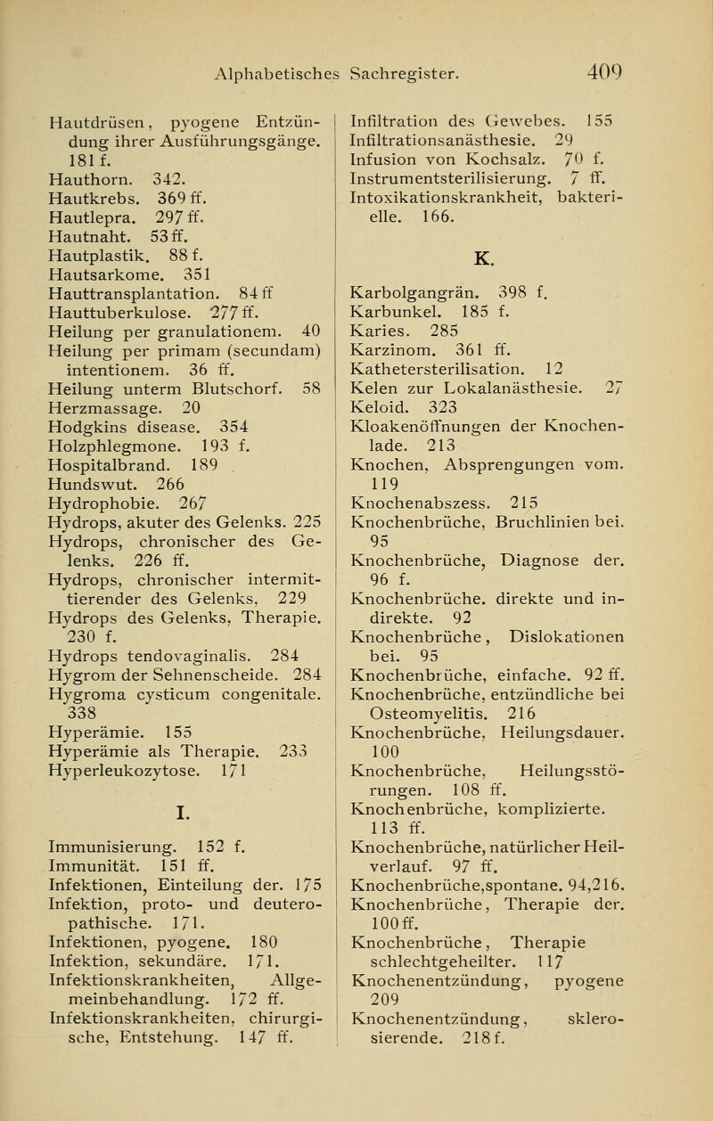 Hautdrüsen, pyogene Entzün- dung ihrer Ausführungsgänge. 181 f. Hauthorn. 342. Hautkrebs. 369 ff. Hautlepra. 297 ff. Hautnaht. 53 ff. Hautplastik. 88 f. Hautsarkome. 351 Hauttransplantation. 84 ff Hauttuberkulose. 277 ff- Heilung per granulationem. 40 Heilung per primam (secundam) intentionem. 36 ff. Heilung unterm Blutschorf. 58 Herzmassage. 20 Hodgkins disease. 354 Holzphlegmone. 193 f. Hospitalbrand. 189 Hundswut. 266 Hydrophobie. 267 Hydrops, akuter des Gelenks. 225 Hydrops, chronischer des Ge- lenks. 226 ff. Hydrops, chronischer intermit- tierender des Gelenks, 229 Hydrops des Gelenks, Therapie. 230 f. Hydrops tendovaginalis. 284 Hygrom der Sehnenscheide. 284 Hygroma cysticum congenitale. 338 Hyperämie. 155 Hyperämie als Therapie. 233 Hyperleukozytose. 171 I. Immunisierung. 152 f. Immunität. 151 ff. Infektionen, Einteilung der. 175 Infektion, proto- und deutero- pathische. 171. Infektionen, pyogene. 180 Infektion, sekundäre. 171. Infektionskrankheiten, Allge- meinbehandlung. 172 ff. Infektionskrankheiten, chirurgi- sche, Entstehung. 147 ff. I Infiltration des Gewebes. 155 | Infiltrationsanästhesie. 29 Infusion von Kochsalz. 70 f. Instrumentsterilisierung. 7 ff. Intoxikationskrankheit, bakteri- elle. 166. K. Karbolgangrän. 398 f. Karbunkel. 185 f. Karies. 285 Karzinom. 361 ff. Kathetersterilisation. 12 Kelen zur Lokalanästhesie. 27 Keloid. 323 Kloakenöffnungen der Knochen- lade. 213 Knochen. Absprengungen vom. 119 Knochenabszess. 215 Knochenbrüche, Bruchlinien bei. 95 Knochenbrüche, Diagnose der. 96 f. Knochenbrüche, direkte und in- direkte. 92 Knochenbrüche, Dislokationen bei. 95 Knochenbrüche, einfache. 92 ff. Knochenbrüche, entzündliche bei Osteomyelitis. 216 Knochenbrüche, Heilungsdauer. 100 Knochenbrüche, Heilungsstö- rungen. 108 ff. Knochenbrüche, komplizierte. 113 ff. Knochenbrüche, natürlicher Heil- verlauf. 97 ff. Knochenbrüche,spontane. 94,216. Knochenbrüche, Therapie der. lOOff. Knochenbrüche, Therapie schlechtgeheilter. 117 Knochenentzündung, pyogene 209 Knochenentzündung, sklero- sierende. 218 f.