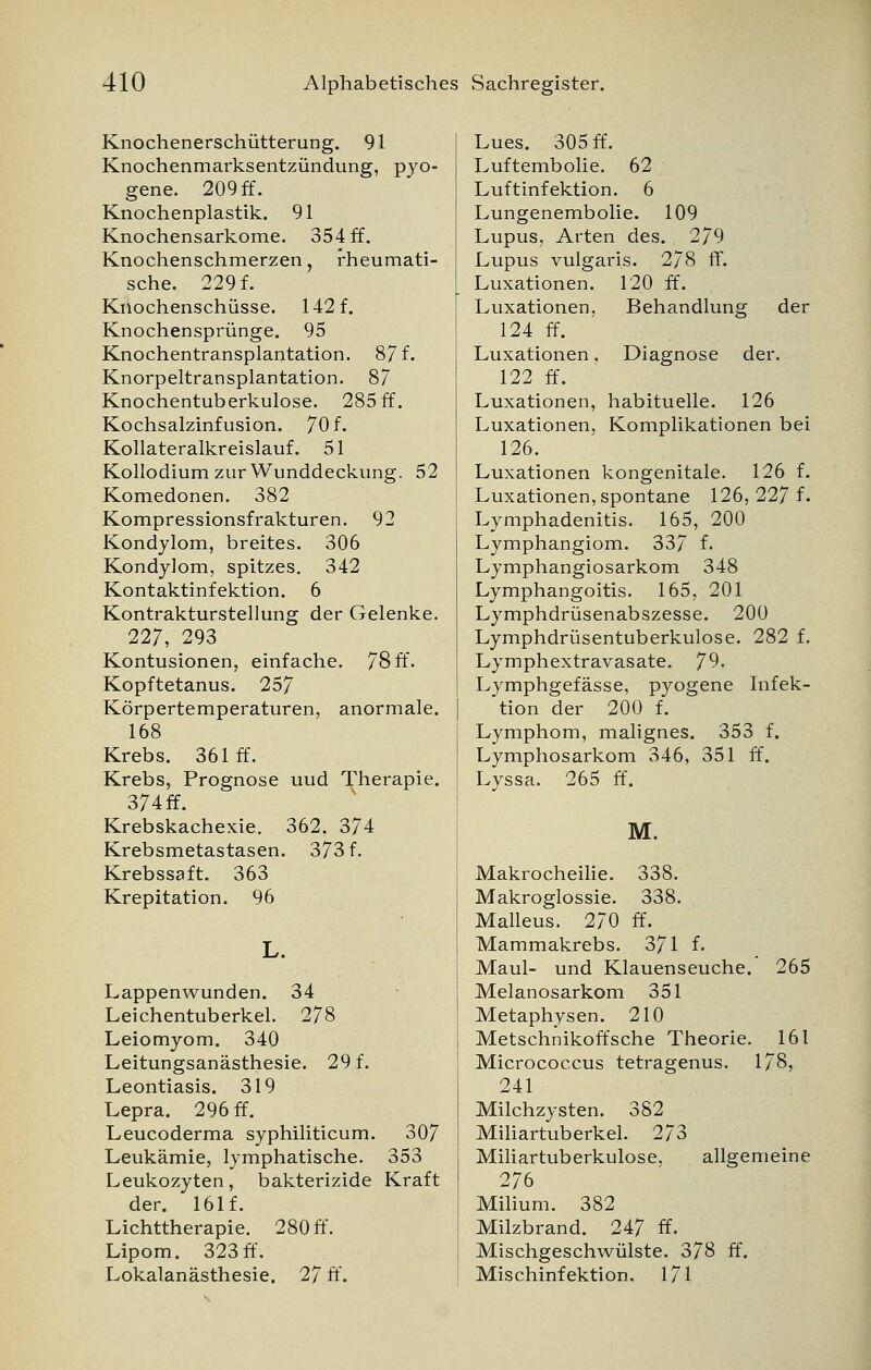 Knochenerschütterung. 91 Knochenmarksentzündung, pyo- gene. 209 ff. Knochenplastik. 91 Knochensarkome. 354 ff. Knochenschmerzen, rheumati- sche. 229 f. Knochenschüsse. 142 f. Knochensprünge. 95 Knochentransplantation. 87 f. Knorpeltransplantation. 87 Knochentuberkulose. 285 ff. Kochsalzinfusion. 70 f. Kollateralkreislauf. 51 Kollodium zur Wunddeckung. 52 Komedonen. 382 Kompressionsfrakturen. 92 Kondylom, breites. 306 Kondylom, spitzes. 342 Kontaktinfektion. 6 Kontraktursteilung der Gelenke. 227, 293 Kontusionen, einfache. 78 ff. Kopftetanus. 257 Körpertemperaturen, anormale. 168 Krebs. 361 ff. Krebs, Prognose uud Therapie. 374 ff. Krebskachexie. 362, 374 Krebsmetastasen. 373 f. Krebssaft. 363 Krepitation. 96 Lappenwunden. 34 Leichentuberkel. 278 Leiomyom. 340 Leitungsanästhesie. 29 f. Leontiasis. 319 Lepra. 296 ff. Leucoderma syphiliticum. 307 Leukämie, lymphatische. 353 Leukozyten, bakterizide Kraft der. 161f. Lichttherapie. 280 ff. Lipom. 323 ff. Lokalanästhesie. 27 ff. Lues. 305 ff. Luftembolie. 62 Luftinfektion. 6 Lungenembolie. 109 Lupus, Arten des. 279 Lupus vulgaris. 278 ff. Luxationen. 120 ff. Luxationen, Behandlung der 124 ff. Luxationen, Diagnose der. 122 ff. Luxationen, habituelle. 126 Luxationen, Komplikationen bei 126. Luxationen kongenitale. 126 f. Luxationen, spontane 126, 227 L Lymphadenitis. 165, 200 Lymphangiom. 337 f- Lymphangiosarkom 348 Lymphangoitis. 165, 201 Lymphdrüsenabszesse. 200 Lymphdrüsentuberkulose. 282 f. Lymphextravasate. 79. Lymphgefässe, pyogene Infek- tion der 200 f. Lymphom, malignes. 353 f. Lymphosarkom 346, 351 ff. Lyssa. 265 ff. M. Makrocheilie. 338. Makroglossie. 338. Malleus. 270 ff. Mammakrebs. 371 f. Maul- und Klauenseuche. 265 Melanosarkom 351 Metaphysen. 210 Metschnikoffsche Theorie. 161 Micrococcus tetragenus. 178, 241 Milchzysten. 382 Miliartuberkel. 273 Miliartuberkulose, allgemeine 276 Milium. 382 Milzbrand. 247 ff. Mischgeschwülste. 378 ff. Mischinfektion. 171