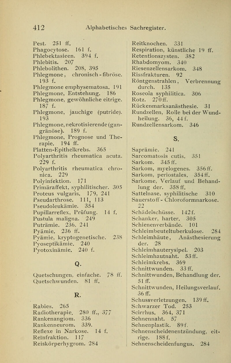 Pest. 251 ff. Phagocytose. 161 f. Phlebektasieen. 394 f. Phlebitis. 207 Phlebolithen. 208, 395 Phlegmone, chronisch-fibröse. 193 f. Phlegmone emphysematosa. 191 Phlegmone, Entstehung. 186 Phlegmone, gewöhnliche eitrige. 187 f. Phlegmone, jauchige (putride). 193 Phlegmone, nekrotisierende (gan- gränöse). 189 f. Phlegmone, Prognose und The- rapie. 194 ff. Platten-Epithelkrebs. 365 Polyarthritis rheumatica acuta. 229 f. Polyarthritis rheumatica chro- nica. 229 Polyinfektion. 171 Primäraffekt, syphilitischer. 305 Proteus vulgaris. 179, 241 Pseudarthrose. 111, 113 Pseudoleukämie. 354 Pupillarreliex, Prüfung. 14 f. Pustula maligna. 249 Puträmie. 236. 241 Pyämie. 236 ff. Pyämie, kryptogenetische. 238 Pyoseptikämie. 240 Pyotoxinämie. 240 f. Q. Quetschungen, einfache. 78 ff. Quetschwunden. 81 ff. R. Rabies. 265 Radiotherapie. 280 ff., 377 Rankenangiom. 336 Rankenneurom. 339. Reflexe in Narkose. 14 f. Rei'nfraktion. 117 Reiskörperhygrom. 284 Reitknochen. 331 Respiration, künstliche 19 ff. Retentionszysten. 382 Rhabdomyom. 340 Riesenzellensarkom. 348 Rissfrakturen. 92 Röntgenstrahlen, Verbrennung durch. 135 Roseola syphilitica. 306 Rotz. 270ff. Rückenmarksanästhesie. 31 Rundzellen, Rolle bei der Wund- heilung. 36, 44 f. Rundzellensarkom. 346 S. Saprämie. 241 Sarcomatosis cutis. 351 Sarkom. 345 ff. Sarkom, myelogenes. 356ff. Sarkom, periostales. 354 ff. Sarkome, Verlauf und Behand- lung der. 358 ff. Sattelnase, syphilitische 310 Sauerstoff- Chloroformnarkose. 22 Schädelschüsse. 142 f. Schanker, harter. 305 Schienenverbände. 101 Schleimbeuteltuberkulose. 284 Schleimhäute, Anästhesierung der. 28 Schleimhauterysipel. 203 Schleimhautnaht. 53 ff. Schleimkrebs. 369 Schnittwunden. 33 ff. Schnittwunden, Behandlung der. 51 ff. Schnittwunden, Heilungsverlauf. 36 ff. Schussverletzungen. 139 ff. Schwarzer Tod. 253 Scirrhus. 364, 371 Sehnennaht. 57 Sehnenplastik. 89 f, Sehnenscheidenentzündung, eit- rige. 188 f. Sehnenscheidenfungus. 284