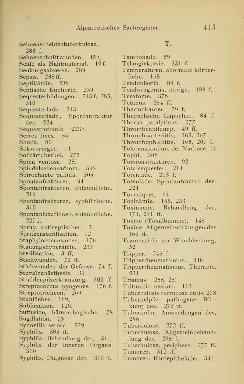 Sehnenscheidentuberkulose. 283 f. Sehnenschnittvvunden. 45 f. Seide als Nahtmaterial. 10 f. Senkungsabzesse. 289 Sepsis. 238 ff. Septikämie. 238 Septische Euphorie. 239 Sequesterbildungen. 213 f, 285, 310 Sequesterlade. 213 Sequesterlade, Spontanfraktur der. 224 Sequestrotomie. 223 f. Serres fines. 56 Shock. 80 Silkwormgut. 11 Solitärtuberkel. 275 Spina ventosa. 28/ Spindelzellensarkom. 348 Spirochaete pallida. 305 Spontanfrakturen. 94 Spontanfrakturen, entzündliche. 216 Spontanfrakturen, syphilitische. 310 Spontanluxationen, entzündliche. 227 f. Spray, antiseptischer. 3 Spritzensterilisation. 12 Staphylococcusarten. 176 Stauungshyperämie. 233 Sterilisation. 3 ff. Stichwunden. 72 ff. Stichwunden der Gefässe. 74 ff. Stovai'nanästhesie. 31 Strahlenpilzerkrankung. 300 ff. Streptococcus pyogenes. 176 f. Streptotricheen. 269 Stuhlfieber. 169. Subluxation. 120. Suffusion, hämorrhagische. 78 Sugillation. 78 Synovitis serosa. 229 Syphilis. 305 ff. Syphilis, Behandlung der. 311 Syphilis der inneren Organe. 310 Syphilis, Diagnose der. 310 f. T. Tamponade. 59 Telangiektasie. 331 f. Temperaturen, anormale körper- liche. 168 Tendoplastik. 89 f. Tendovaginitis, eitrige, 188 f. Teratome. 378 ; Tetanus. 254 ff. Thermokauter. 59 f. Thierschsche Läppchen. 84 ff. Thorax paralyticus. 277 Thrombenbildung. 49 ff. Thromboarteriitis. 165, 207 Thrombophlebitis. 165. 207 f. Toleranzstadium der Narkose. 14 Tophi. 308 Torsionsfrakturen. 92 Totalsequester. 214 ! Totenlade. 213 f. Totenlade, Spontanfraktur der. 224 Tourniquet. 64 Toxinämie. 166, 233 Toxinämie, Behandlung der. 174, 241 ff. I Toxine (Toxalbumine). 148 Toxine, Allgemeinwirkungen der 166 ff. Traumaticin zur Wunddeckung. 52 Tripper. 245 f. Tripperrheumatismus. 246 Tripperrheumatismus. Therapie. 231 i Trismus. 255, 257 Trituratio ossium. 113 : Tuberculosis verrucosa cutis. 278 I Tuberkelpilz, pathogene Wir- kung des. 273 ff. Tuberkulin, Anwendungen des. 296 Tuberkulose. 272 ff. Tuberkulose, Allgemeinbehand- lung der. 295 f. Tuberkulose, periphere. 277 ff. Tumoren. 312 ff. Tumoren, fibroepitheliale, 341