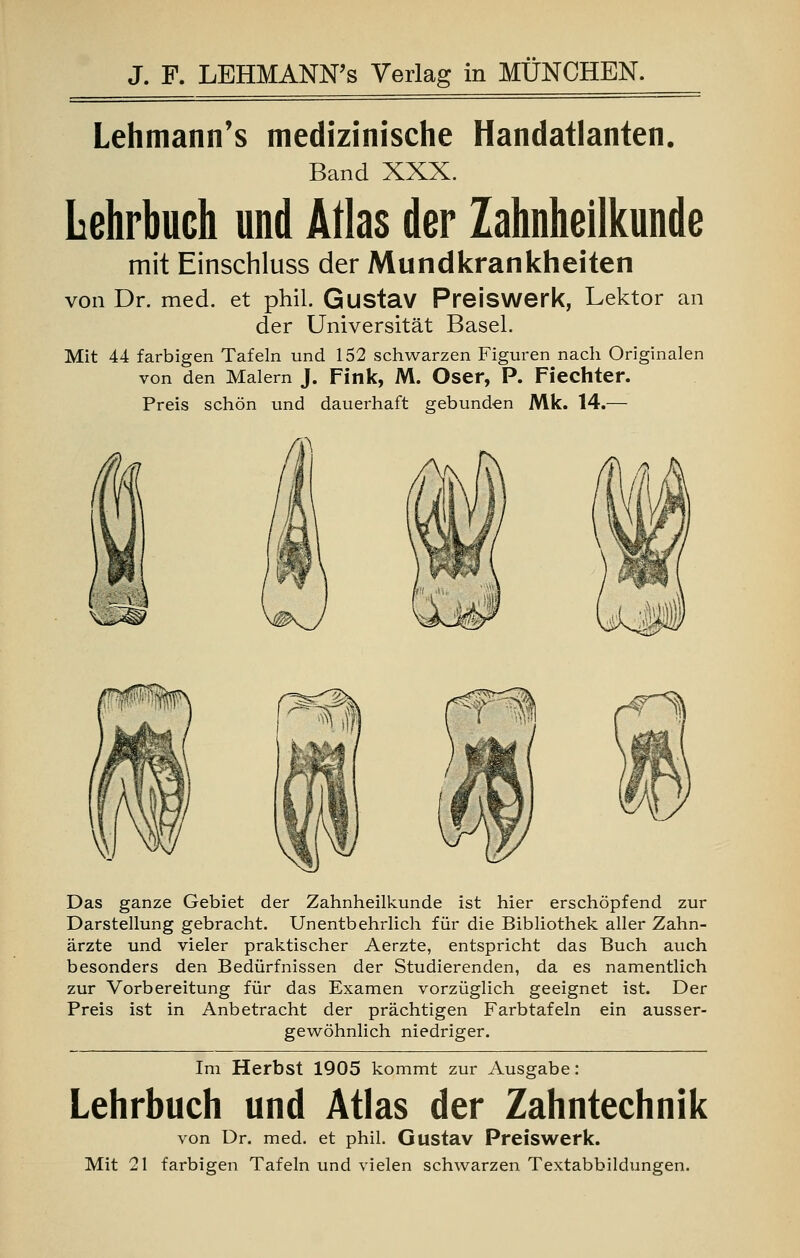 Lehmann's medizinische Handatlanten. Band XXX. Lehrbuch und Atlas der Zahnheilkunde mit Einschluss der Mundkrankheiten von Dr. med. et phil. Gustav Preiswerk, Lektor an der Universität Basel. Mit 44 farbigen Tafeln und 152 schwarzen Figuren nach Originalen von den Malern J. Fink, M. Oser, P. Fiechter. Preis schön und dauerhaft gebunden Mk. 14.— Das ganze Gebiet der Zahnheilkunde ist hier erschöpfend zur Darstellung gebracht. Unentbehrlich für die Bibliothek aller Zahn- ärzte und vieler praktischer Aerzte, entspricht das Buch auch besonders den Bedürfnissen der Studierenden, da es namentlich zur Vorbereitung für das Examen vorzüglich geeignet ist. Der Preis ist in Anbetracht der prächtigen Farbtafeln ein ausser- gewöhnlich niedriger. Im Herbst 1905 kommt zur Ausgabe: Lehrbuch und Atlas der Zahntechnik von Dr. med. et phil. Gustav Preiswerk. Mit 21 farbigen Tafeln und vielen schwarzen Textabbildungen.