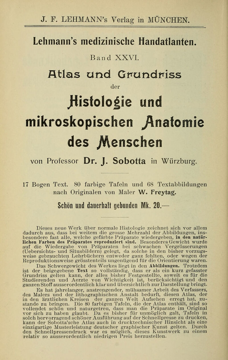 Lehmann's medizinische Handatlanten. Band XXVI. Atlas and Gputidmss der Jiistologie und mikroskopischen ^nafomie des /Menschen von Professor Dr. J. Sobotta in Würzburg. 17 Bogen Text. 80 farbige Tafeln und 68 Textabbildungen nach Originalen von Maler W. Freytag. Schön und dauerhaft gebunden Mk. 20 — Dieses neue Werk über normale Histologie zeichnet sich vor allem dadurch aus, dass bei weitem die grosse Mehrzahl der Abbildungen, ins- besondere fast alle, welche gefärbte Präparate wiedergeben, in den natür- lichen Farben des Präparates reproduziert sind. Besonderes Gewicht wurde auf die Wiedergabe von Präparaten bei schwachen Vergrösserungen (Uebersichts- und Situsbildern) gelegt, da solche in den bisher vorzugs- weise gebrauchten Lehrbüchern entweder ganz fehlten, oder wegen der Reproduktionsweise grösstenteils ungenügend für die Orientierung waren. Das Schwergewicht des Werkes liegt in den Abbildungen. Trotzdem ist der beigegebene Text so vollständig, dass er als ein kurz gefasster Grundriss gelten kann, der alles bisher Pestgestellte, soweit es für die Studierenden und Aerzte von Wichtigkeit ist, berücksichtigt und _ den ganzen Stoff ausserordentlich klar und übersichtlich zur Darstellung bringt. Es hat jahrelanger, anstrengender, mühsamer Arbeit des Verfassers, des Malers und der lithographischen Anstalt bedurft, diesen Atlas, der in den ärztlichen Kreisen der ganzen Welt Aufsehen erregt hat, zu- stande zu bringen. Die 80 farbigen Tafeln, die der Atlas enthält, sind so vollendet schön und naturgetreu, dass man die Präparate im Original vor sich zu haben glaubt. Da es bisher für unmöglich galt, Tafeln in solch hervorragend schöner Ausführung auf der Schnellpresse zu drucken, kann der Sobotta'sche Atlas auch in drucktechnischer Hinsicht als eine einzigartige Musterleistung deutscher graphischer Kunst gelten. Durch den Schnellpressendruck war es möglich, dieses Kunstwerk zu einem relativ so ausserordentlich niedrigen Preis herzustellen.