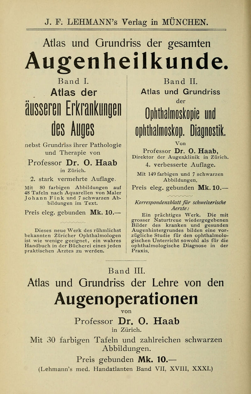 Atlas und Grundriss der gesamten Augenheilkunde. Band I. Atlas der des Auges nebst Grundriss ihrer Pathologie und Therapie von Professor Dr. O. Haab in Zürich. 2. stark vermehrte Auflage. Mit 80 farbigen Abbildungen auf 48 Tafeln nach Aquarellen von Maler Johann Fink und 7 schwarzen Ab- bildungen im Text. Preis eleg. gebunden Mk. 10.— Dieses neue Werk des rühmlichst bekannten Züricher Ophthalmologen ist wie wenige geeignet, ein wahres Handbuch in der Bücherei eines jeden praktischen Arztes zu werden. Band IL Atlas und Grundriss der ie Von Professor Dr. O. Haab, Direktor der Augenklinik in Zürich. 4. verbesserte Auflage. Mit 149 farbigen und 7 schwarzen Abbildungen. Preis eleg. gebunden Mk. 10.— Korrespondenzblatt für schweizerische Aerzte: Ein prächtiges Werk. Die mit grosser Naturtreue wiedergegebenen Bilder des kranken und gesunden Augenhintergrundes bilden eine vor- zügliche Studie für den ophthalmolo- gischen Unterricht sowohl als für die ophthalmologische Diagnose in der Praxis. Band III. Atlas und Grundriss der Lehre von den Augenoperationen von Professor Dr. O. Haab in Zürich. Mit 30 farbigen Tafeln und zahlreichen schwarzen Abbildungen. Preis gebunden Mk. 10.— (Lehmann's med. Handatlanten Band VII, XVIII, XXXI.)