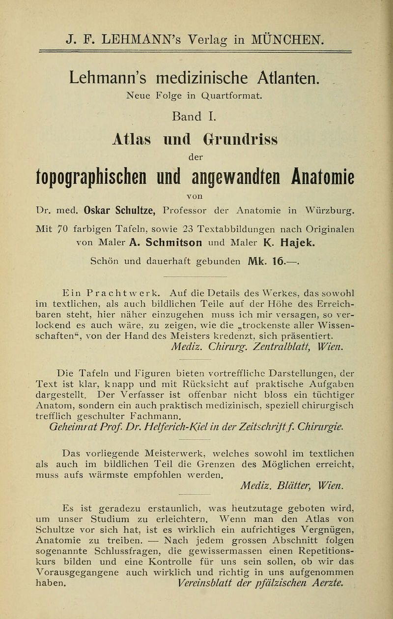 Lehmann's medizinische Atlanten. Neue Folge in Quartformat. Band I. Atlas und Grundriss topographischen und 'angewandte« Anatomie von Dr. med. Oskar Schllltze, Professor der Anatomie in Würzburg. Mit 70 farbigen Tafeln, sowie 23 Textabbildungen nach Originalen von Maler A. Schmitson und Maler K- Hajek. Schön und dauerhaft gebunden Mk. 16.—. Ein Pracht werk. Auf die Details des Werkes, das sowohl im textlichen, als auch bildlichen Teile auf der Höhe des Erreich- baren steht, hier näher einzugehen muss ich mir versagen, so ver- lockend es auch wäre, zu zeigen, wie die „trockenste aller Wissen- schaften, von der Hand des Meisters kredenzt, sich präsentiert. Mediz. Chirurg. Zentralblatt, Wien. Die Tafeln und Figuren bieten vortreffliche Darstellungen, der Text ist klar, knapp und mit Rücksicht auf praktische Aufgaben dargestellt. Der Verfasser ist offenbar nicht bloss ein tüchtiger Anatom, sondern ein auch praktisch medizinisch, speziell chirurgisch trefflich geschulter Fachmann. Geheinuat Prof. Dr. Helfer ich-Kiel in der Zeitschrift f. Chirurgie. als auch im bildlichen Teil die Grenzen des Möglichen erreicht, muss aufs wärmste empfohlen werden. Mediz. Blätter, Wien. Es ist geradezu erstaunlich, was heutzutage geboten wird, um unser Studium zu erleichtern. Wenn man den Atlas von Schultze vor sich hat, ist es wirklich ein aufrichtiges Vergnügen, Anatomie zu treiben. — Nach jedem grossen Abschnitt folgen sogenannte Schlussfragen, die gewissermassen einen Repetitions- kurs bilden und eine Kontrolle für uns sein sollen, ob wir das Vorausgegangene auch wirklich und richtig in uns aufgenommen haben. Vereinsblatt der pfälzischen Aerzte.