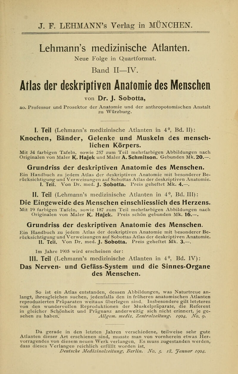 Lehmann's medizinische Atlanten. Neue Folge in Quartformat. Band II—IV. Atlas der deskriptiven Anatomie des Menschen von Dr. J. Sobotta, ao. Professor und Prosektor der Anatomie und der anthropotomischen Anstalt zu Würzburg. I. Teil (Lehmann's medizinische Atlanten in 4°, Bd. II): Knochen, Bänder, Gelenke und Muskeln des mensch- lichen Körpers. Mit 34 farbigen Tafeln, sowie 257 zum Teil mehrfarbigen Abbildungen nach Originalen von Maler K« Hajek und Maler A. Schmitson. Gebunden Mk. 20.—. Grundriss der deskriptiven Anatomie des Menschen. Ein Handbuch zu jedem Atlas der deskriptiven Anatomie mit besonderer Be- rücksichtigung' und Verweisungen auf Sobottas Atlas der deskriptiven Anatomie. 1. Teil. Von Dr. med. J. Sobotta. Preis geheftet Mk. 4.—. II. Teil (Lehmann's medizinische Atlanten in 4°, Bd. III): Die Eingeweide des Menschen einschliesslich des Herzens. Mit 19 farbigen Tafeln, sowie 187 zum Teil mehrfarbigen Abbildungen nach Originalen von Maler K. Hajek. Preis schön gebunden Mk. 16.—. Grundriss der deskriptiven Anatomie des Menschen. Ein Handbuch zu jedem Atlas der deskriptiven Anatomie mit besonderer Be- rücksichtigung und Verweisungen auf Sobottas Atlas der deskriptiven Anatomie. II. Teil. Von Dr. med. J. Sobotta. Preis geheftet Mk. 3.—. Im Jahre 1905 wird erscheinen der: III. Teil (Lehmann's medizinische Atlanten in 4°, Bd. IV): Das Nerven- und Gefäss-System und die Sinnes-Organe des Menschen. So ist ein Atlas entstanden, dessen Abbildungen, was Naturtreue an- langt, ihresgleichen suchen, jedenfalls den in früheren anatomischen Atlanten reproduzierten Präparaten weitaus überlegen sind. Insbesondere gilt letzteres von den wundervollen Reproduktionen der Muskelpräparate, die Referent in gleicher Schönheit und Prägnanz anderweitig sich nicht erinnert, je ge- sehen zu haben. Allgem. mediz. Zentralzeitung. IQ04. No. g. Da gerade in den letzten Jahren verschiedene, teilweise sehr gute Atlanten dieser Art erschienen sind, musste man von vornherein etwas Her- vorragendes von diesem neuen Werk verlangen. Es muss zugestanden werden, dass dieses Verlangen reichlich erfüllt worden ist. Deutsche Medizinalzeitung, Berlin. JVo. J. r8. Januar rgo4.