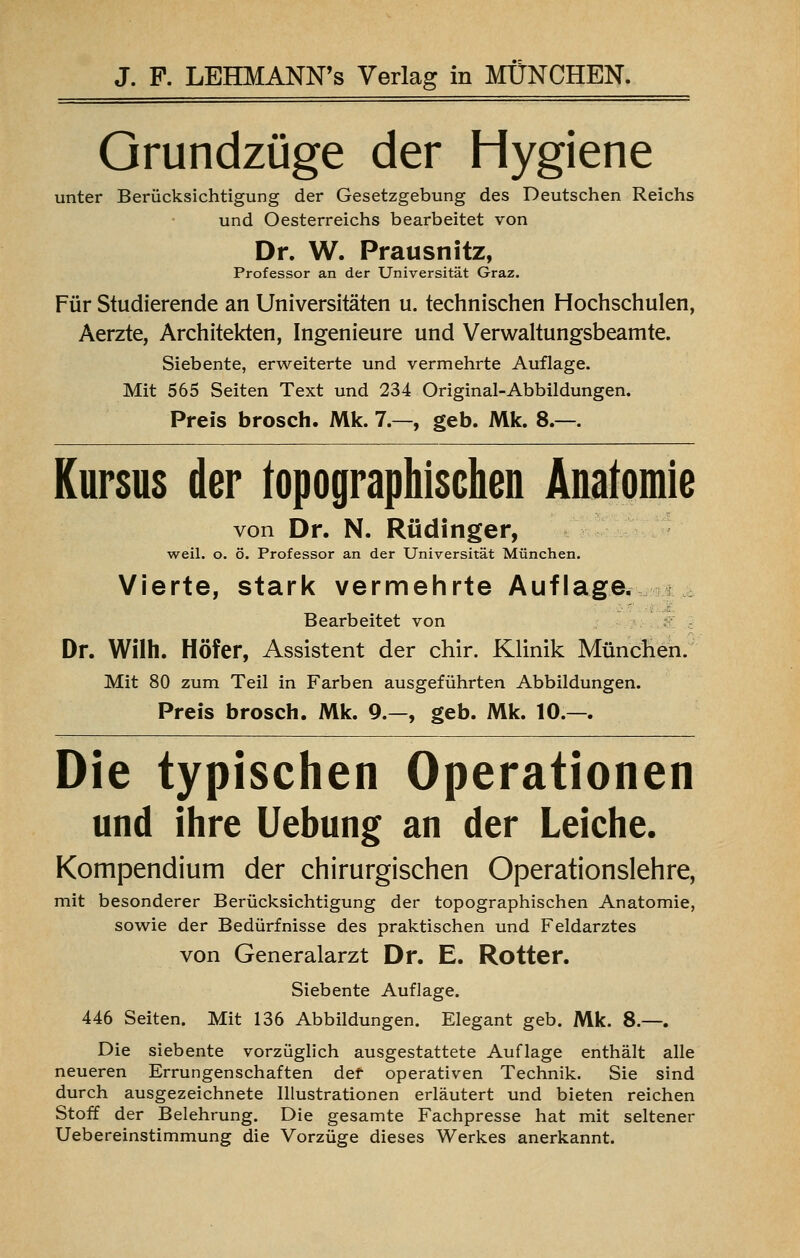 Grundzüge der Hygiene unter Berücksichtigung der Gesetzgebung des Deutschen Reichs und Oesterreichs bearbeitet von Dr. W. Prausnitz, Professor an der Universität Graz. Für Studierende an Universitäten u. technischen Hochschulen, Aerzte, Architekten, Ingenieure und Verwaltungsbeamte. Siebente, erweiterte und vermehrte Auflage. Mit 565 Seiten Text und 234 Original-Abbildungen. Preis brosch. Mk. 7.—, geb. Mk. 8.—. Kursus der topographischen Anatomie von Dr. N. Rüdinger, weil. o. ö. Professor an der Universität München. Vierte, stark vermehrte Auflage. Bearbeitet von Dr. Wilh. Höfer, Assistent der chir. Klinik München. Mit 80 zum Teil in Farben ausgeführten Abbildungen. Preis brosch. Mk. 9.—, geb. Mk. 10.—. Die typischen Operationen und ihre Uebung an der Leiche. Kompendium der chirurgischen Operationslehre, mit besonderer Berücksichtigung der topographischen Anatomie, sowie der Bedürfnisse des praktischen und Feldarztes von Generalarzt Dr. E. Rotter. Siebente Auflage. 446 Seiten. Mit 136 Abbildungen. Elegant geb. Mk. 8.—. Die siebente vorzüglich ausgestattete Auflage enthält alle neueren Errungenschaften def operativen Technik. Sie sind durch ausgezeichnete Illustrationen erläutert und bieten reichen Stoff der Belehrung. Die gesamte Fachpresse hat mit seltener Uebereinstimmung die Vorzüge dieses Werkes anerkannt.