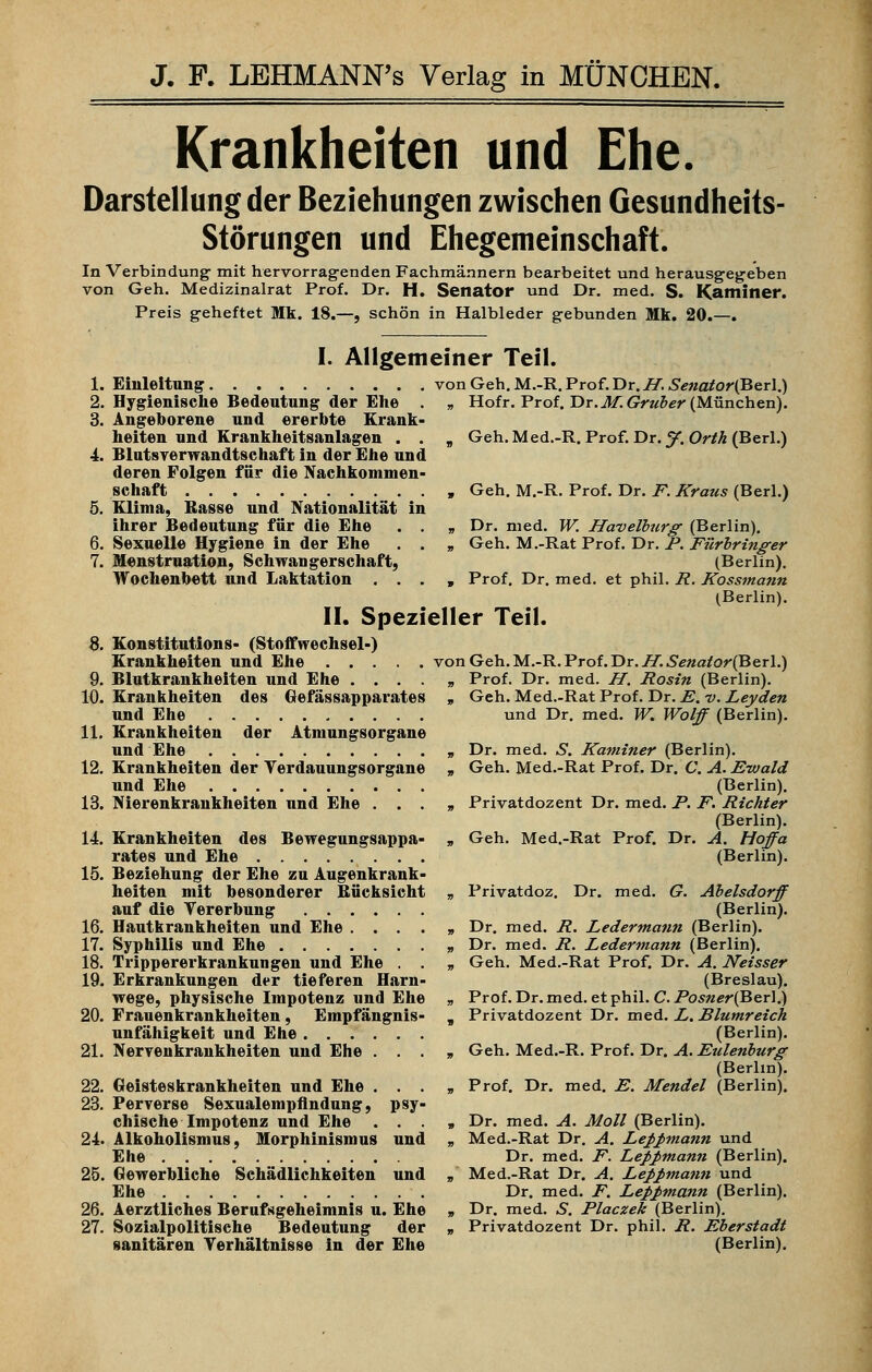 Krankheiten und Ehe. Darstellung der Beziehungen zwischen Gesundheits- Störungen und Ehegemeinschaft. In Verbindung mit hervorragenden Fachmännern bearbeitet und herausgegeben von Geh. Medizinalrat Prof. Dr. H. Senator und Dr. med. S. Kaminer. Preis geheftet Mk. 18.—, schön in Halbleder gebunden Mk. 20.—. Einleitung Hygienische Bedeutung der Ehe Angeborene und ererbte Krank heiten und Krankheitsanlagen . Blutsverwandtschaft in der Ehe und deren Folgen für die Nachkommen schaft Klima, Basse und Nationalität ii ihrer Bedeutung für die Ehe Sexuelle Hygiene in der Ehe Menstruation, Schwangerschaft, Wochenbett und Laktation . . I. Allgemeiner Teil. von Geh. M.-R. Prof. Dr. H. Senator(Berl.) „ Hofr. Prof. Dr.M. Gruber (München). Geh. Med.-R. Prof. Dr. J. Orth (Berl.) Geh. M.-R. Prof. Dr. F. Kraus (Berl.) Dr. med. W. Havelburg (Berlin). Geh. M.-Rat Prof. Dr. F. Fürbringer (Berlin). Prof. Dr. med. et phil. R. Kossmann (Berlin). II. Spezieller Teil. Konstitutions- (Stoffwechsel-) Krankheiten und Ehe von Geh. M.-R. Prof. Dr. H.Senator(ßer\.) Prof. Dr. med. H. Rosin (Berlin). Geh. Med.-Rat Prof. Dr. E. v. Leyden und Dr. med. W. Wolff (Berlin). Dr. med. S. Kaminer (Berlin). Geh. Med.-Rat Prof. Dr. C. A. Ewald (Berlin). Privatdozent Dr. med. F. F. Richter (Berlin). Geh. Med.-Rat Prof. Dr. A. Hoffa (Berlin). Privatdoz. Dr. med. G. Abelsdorff (Berlin). Dr. med. R. Ledermann (Berlin). Dr. med. R. Ledermann (Berlin). Geh. Med.-Rat Prof. Dr. A. Neisser (Breslau). Prof. Dr. med. et phil. C. Fosner(Ber].) Privatdozent Dr. med. L. Blumreich (Berlin). Geh. Med.-R. Prof. Dr. A. Eulenburg (Berlin). Prof. Dr. med. E. Mendel (Berlin). Dr. med. A. Moll (Berlin). Med.-Rat Dr. A, Lehmann und Dr. med. F. LeJ>J>mann (Berlin). Med.-Rat Dr. A. Lehmann und Dr. med. F. Leppmann (Berlin). Dr. med. S. Placzek (Berlin). Privatdozent Dr. phil. R. Eberstadt (Berlin). Blutkrankheiten und Ehe Krankheiten des Gefässapparates und Ehe Krankheiten der Atmungsorgane und Ehe Krankheiten der Yerdauungsorgane und Ehe Nierenkrankheiten und Ehe . . . Krankheiten des Bewegungsappa- rates und Ehe Beziehung der Ehe zu Augenkrank- heiten mit besonderer Bücksicht auf die Vererbung Hautkrankheiten und Ehe .... Syphilis und Ehe Trippererkrankungen und Ehe . . Erkrankungen der tieferen Harn- wege, physische Impotenz und Ehe Frauenkrankheiten, Empfängnis- unfähigkeit und Ehe Nervenkrankheiten und Ehe . . . Geisteskrankheiten und Ehe . . . Perverse Sexualempfindung, psy- chische Impotenz und Ehe . . . Alkoholismus, Morphinismus und Ehe Gewerbliche Schädlichkeiten und Ehe Aerztliches Berufsgeheimnis u. Ehe Sozialpolitische Bedeutung der sanitären Verhältnisse in der Ehe