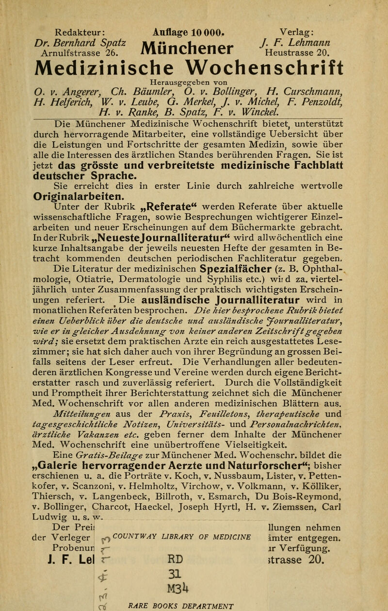 Redakteur: Auflage 10 000. Verlag: Dr. Bernhard Spatz JI/l«inr»fiono«- •/• ^' Lehmann Arnulfstrasse 26. lYIUIlCnCnCr Heustrasse 20. Medizinische Wochenschrift Herausgegeben von O. v. Angerer, Ch. Bäumler, O. v. Bollinger, H. Curschmann, H. Helferich, W. v. Leube, G. Merkel, J. v. Michel, F. Penzoldt, H. v. Ranke, B. Spatz, F. v. Winckel. Die Münchener Medizinische Wochenschrift bietet, unterstützt durch hervorragende Mitarbeiter, eine vollständige Uebersieht über die Leistungen und Fortschritte der gesamten Medizin, sowie über alle die Interessen des ärztlichen Standes berührenden Fragen. Sie ist jetzt das grösste und verbreitetste medizinische Fachblatt deutscher Sprache. Sie erreicht dies in erster Linie durch zahlreiche wertvolle Originalarbeiten. Unter der Rubrik „Referate werden Referate über aktuelle wissenschaftliche Fragen, sowie Besprechungen wichtigerer Einzel- arbeiten und neuer Erscheinungen auf dem Büchermarkte gebracht. In der Rubrik „Neuestejournalliteratur** wird allwöchentlich eine kurze Inhaltsangabe der jeweils neuesten Hefte der gesamten in Be- tracht kommenden deutschen periodischen Fachliteratur gegeben. Die Literatur der medizinischen Spezialfächer (z. B. Ophthal-, mologie, Otiatrie, Dermatologie und Syphilis etc.) wir d za. viertel- jährlich unter Zusammenfassung der praktisch wichtigsten Erschein- ungen referiert. Die ausländische Journalliteratur wird in monatlichen Referaten besprochen. Die hier besprochene Rubrik bietet einen Ueberblick über die deutsche und ausländische Journalliteratur, 'Wie er in gleicher Ausdehnung von keiner anderen Zeitschrift gegeben wird; sie ersetzt dem praktischen Arzte ein reich ausgestattetes Lese- zimmer; sie hat sich daher auch von ihrer Begründung an grossen Bei- falls seitens der Leser erfreut. Die Verhandlungen aller bedeuten- deren ärztlichen Kongresse und Vereine werden durch eigene Bericht- erstatter rasch und zuverlässig referiert. Durch die Vollständigkeit und Promptheit ihrer Berichterstattung zeichnet sich die Münchener Med. Wochenschrift vor allen anderen medizinischen Blättern aus. Mitteilungen aus der Praxis, Feuilletons, therapeutische und tagesgeschichtliche Notizen, Universitäts- und Personalnachrichten, ärztliche Vakanzen etc. geben ferner dem Inhalte der Münchener Med. Wochenschrift eine unübertroffene Vielseitigkeit. Eine Gratis-Beilage zur Münchener Med. Wochenschr. bildet die „Galerie hervorragender Aerzte und Naturforscher; bisher erschienen u. a. die Porträte v. Koch, v. Nussbaum, Lister, v. Petten- kofer, v. Scanzoni, v. Helmholtz, Virchow, v. Volkmann, v. Kölliker, Thiersch, v. Langenbeck, Billroth, v. Esmarch, Du Bois-Reymond, v. Bollinger, Charcot, Haeckel, Joseph Hyrtl, H. v. Ziemssen, Carl Ludwig u. s. w. Der Preis llungen nehmen der Verleger ! ^ C0UNTWAY Library of medicine imter entgegen. Probenuij f lr Verfügung. J. F. Le| r RD itrasse 20. * 31 « M3U rtf RARE BOOKS DEPARTMENT