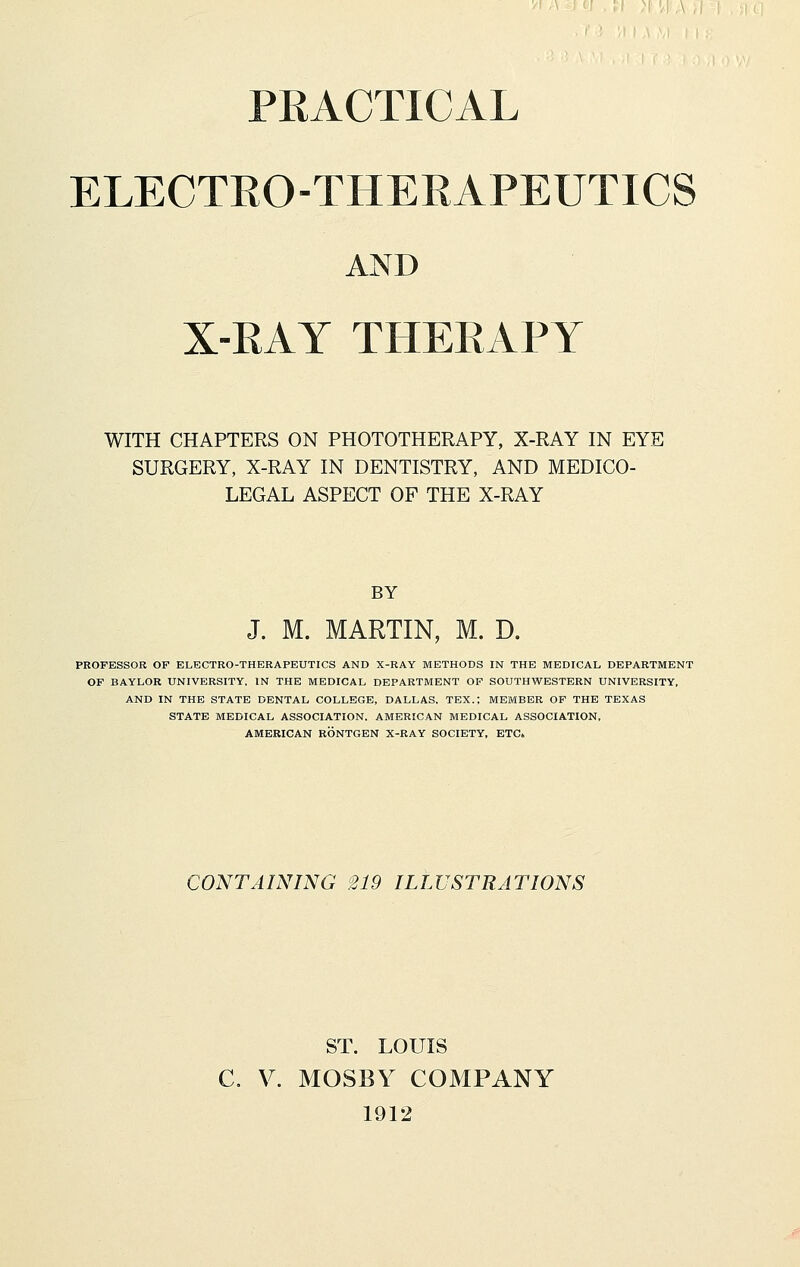 ELECTRO-THERAPEUTICS AND X-RAY THERAPY WITH CHAPTERS ON PHOTOTHERAPY, X-RAY IN EYE SURGERY, X-RAY IN DENTISTRY, AND MEDICO- LEGAL ASPECT OF THE X-RAY BY J. M. MARTIN, M. D. PROFESSOR OF ELECTRO-THERAPEUTICS AND X-RAY METHODS IN THE MEDICAL DEPARTMENT OF BAYLOR UNIVERSITY, IN THE MEDICAL DEPARTMENT OF SOUTHWESTERN UNIVERSITY, AND IN THE STATE DENTAL COLLEGE, DALLAS, TEX.; MEMBER OF THE TEXAS STATE MEDICAL ASSOCIATION. AMERICAN MEDICAL ASSOCIATION, AMERICAN RONTGEN X-RAY SOCIETY, ETC. CONTAINING 219 ILLUSTRATIONS ST. LOUIS C. V. MOSBY COMPANY 1912