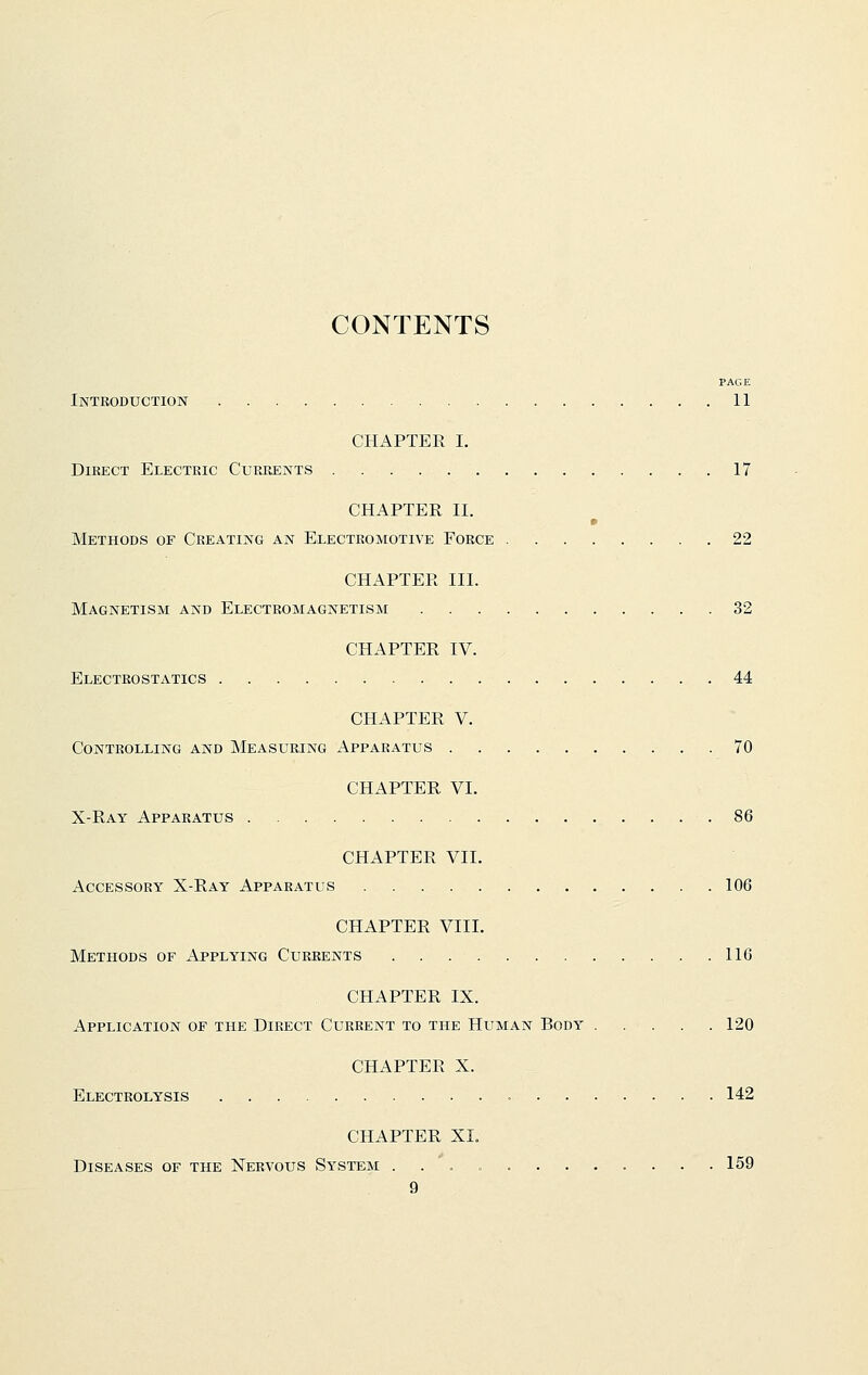 CONTENTS PAGE Introduction 11 CHAPTER I. Direct Electric Currents 17 CHAPTER II. Methods of Creating an Electromotive Force 22 CHAPTER III. Magnetism and Electromagnetism 32 CHAPTER IV. Electrostatics 44 CHAPTER V. Controlling and Measuring Apparatus 70 CHAPTER VI. X-Ray Apparatus 86 CHAPTER VII. Accessory X-Ray Apparatus 106 CHAPTER VIII. Methods of Applying Currents 116 CHAPTER IX. Application of the Direct Current to the Human Body 120 CHAPTER X. Electrolysis 142 CHAPTER XI. Diseases of the Nervous System 159