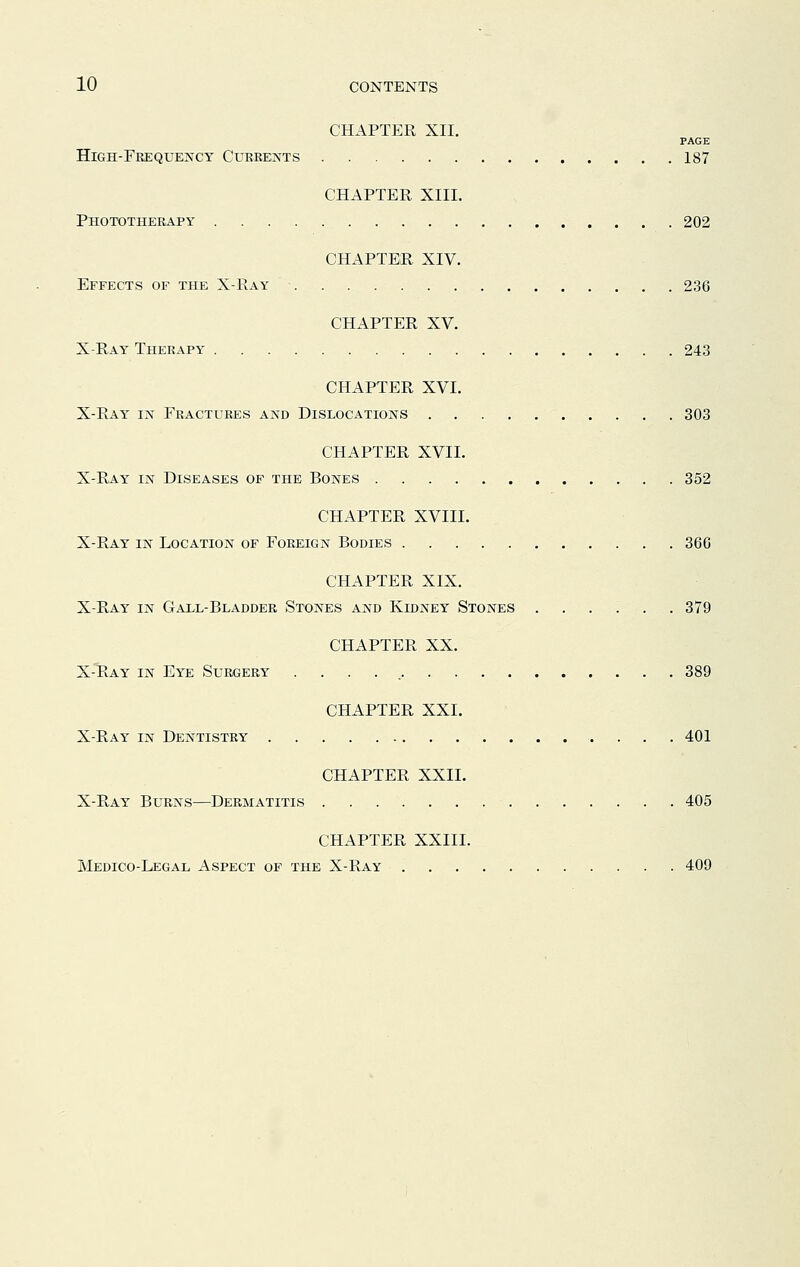 CHAPTER XII. PAGE High-Frequency Currents 187 CHAPTER XIII. Phototherapy 202 CHAPTER XIV. Effects of the X-Ray 236 CHAPTER XV. X-Ray Therapy 243 CHAPTER XVI. X-Ray in Fractures and Dislocations 303 CHAPTER XVII. X-Ray in Diseases of the Bones . 352 CHAPTER XVIII. X-Ray in Location of Foreign Bodies 366 CHAPTER XIX. X-Ray in Gall-Bladder Stones and Kidney Stones ...... 379 CHAPTER XX. X-Ray in Eye Surgery . 389 CHAPTER XXL X-Ray in Dentistry 401 CHAPTER XXII. X-Ray Burns—Dermatitis 405 CHAPTER XXIII. Medico-Legal Aspect of the X-Ray 409