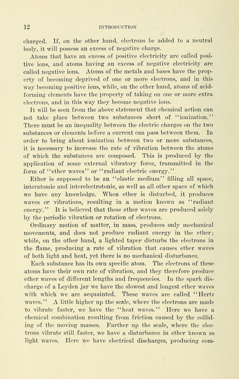 charged. If, on the other hand, electrons be added to a neutral body, it will possess an excess of negative charge. Atoms that have an excess of positive electricity are called posi- tive ions, and atoms having an excess of negative electricity are called negative ions. Atoms of the metals and bases have the prop- erty of becoming deprived of one or more electrons, and in this way becoming positive ions, while, on the other hand, atoms of acid- forming elements have the property of taking on one or more extra electrons, and in this way they become negative ions. It will be seen from the above statement that chemical action can not take place between two substances short of ionization. There must be an inequality between the electric charges on the two substances or elements before a current can pass between them. In order to bring about ionization between two or more substances, it is necessary to increase the rate of vibration between the atoms of which the substances are composed. This is produced by the application of some external vibratory force, transmitted in the form of ether waves or radiant electric energy. Ether is supposed to be an elastic medium filling all space, interatomic and interelectrotonic, as well as all other space of which we have any knowledge. When ether is disturbed, it produces waves or vibrations, resulting in a motion known as radiant energy. It is believed that these ether waves are produced solely by the periodic vibration or rotation of electrons. Ordinary motion of matter, in mass, produces only mechanical movements, and does not produce radiant energy in the ether; while, on the other hand, a lighted taper disturbs the electrons in the flame, producing a rate of vibration that causes ether waves of both light and heat, yet there is no mechanical disturbance. Each substance has its own specific atom. The electrons of these atoms have their own rate of vibration, and they therefore produce ether waves of different lengths and frequencies. In the spark dis- charge of a Leyden jar we have the slowest and longest ether waves with which we are acquainted. These waves are called Hertz waves.'' A little higher up the scale, where the electrons are made to vibrate faster, we have the heat waves. Here we have a chemical combination resulting from friction caused by the collid- ing of the moving masses. Farther up the scale, where the elec- trons vibrate still faster, we have a disturbance in ether known as light waves. Here we have electrical discharges, producing com-