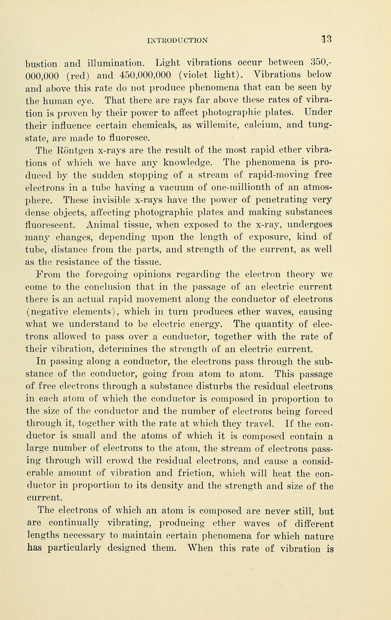 bustion and illumination. Light vibrations occur between 350,- 000,000 (red) and 450,000,000 (violet light). Vibrations below and above this rate do not produce phenomena that can be seen by the human eye. That there are rays far above these rates of vibra- tion is proven by their power to affect photographic plates. Under their influence certain chemicals, as willemite, calcium, and tung- state, are made to fluoresce. The Rontgen x-rays are the result of the most rapid ether vibra- tions of which we have any knowledge. The phenomena is pro- duced by the sudden stopping of a stream of rapid-moving free electrons in a tube having a vacuum of one-millionth of an atmos- phere. These invisible x-rays have the power of penetrating very dense objects, affecting photographic plates and making substances fluorescent. Animal tissue, when exposed to the x-ray, undergoes many changes, depending upon the length of exposure, kind of tube, distance from the parts, and strength of the current, as well as the resistance of the tissue. From the foregoing opinions regarding the electron theory we come to the conclusion that in the passage of an electric current there is an actual rapid movement along the conductor of electrons (negative elements), which in turn produces ether waves, causing what we understand to be electric energy. The quantity of elec- trons allowed to pass over a conductor, together with the rate of their vibration, determines the strength of an electric current. In passing along a conductor, the electrons pass through the sub- stance of the conductor, going from atom to atom. This passage of free electrons through a substance disturbs the residual electrons in each atom of which the conductor is composed in proportion to the size of the conductor and the number of electrons being forced through it, together with the rate at which they travel. If the con- ductor is small and the atoms of which it is composed contain a large number of electrons to the atom, the stream of electrons pass- ing through will crowd the residual electrons, and cause a consid- erable amount of vibration and friction, which will heat the con- ductor in proportion to its density and the strength and size of the current. The electrons of which an atom is composed are never still, but are continually vibrating, producing ether waves of different lengths necessary to maintain certain phenomena for which nature has particularly designed them. When this rate of vibration is