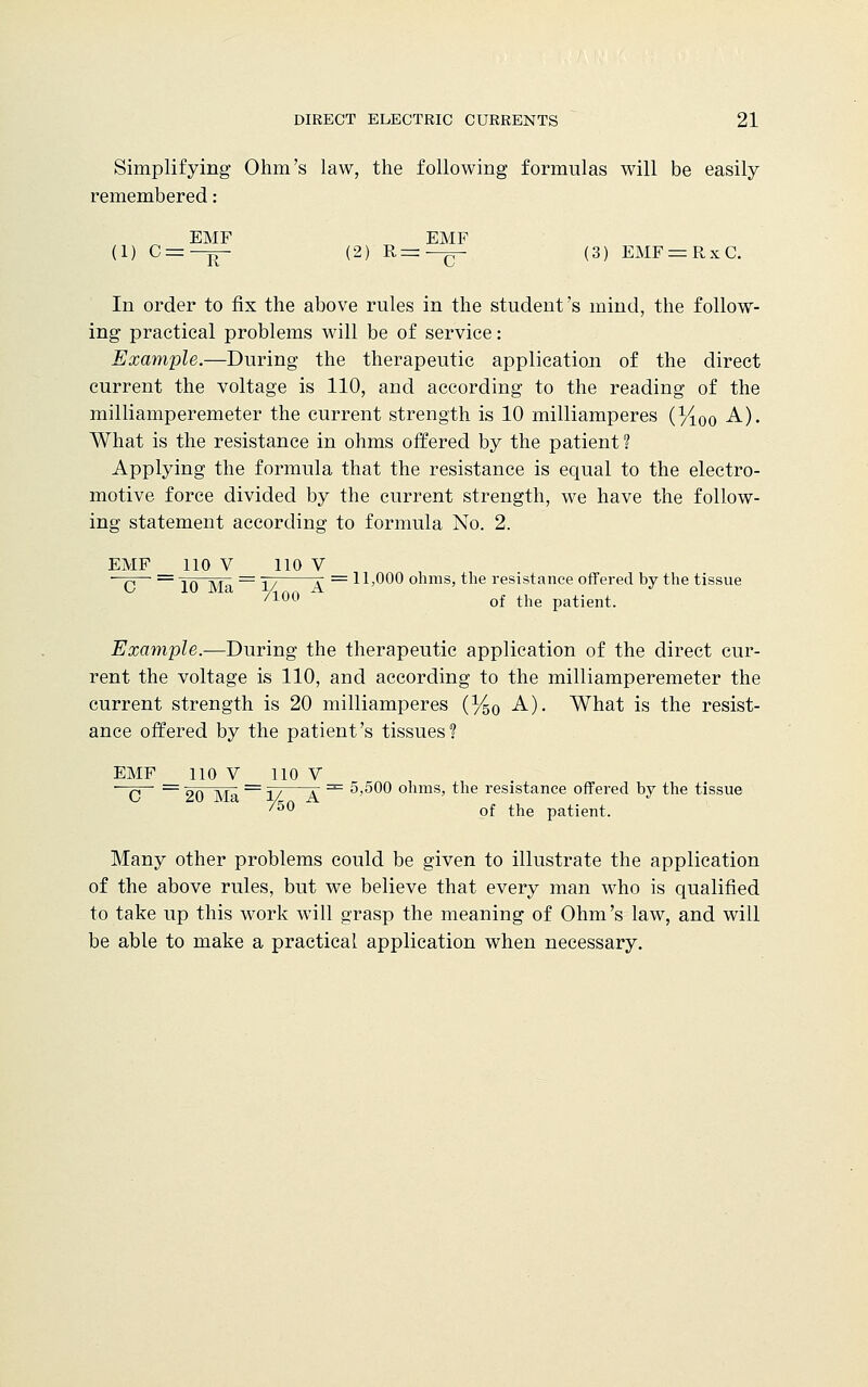 Simplifying Ohm's law, the following formulas will be easily remembered: EMF EMF (1) C = -ir (2) R=—£- (3) EMF = RxC. In order to fix the above rules in the student's mind, the follow- ing practical problems will be of service: Example.—During the therapeutic application of the direct current the voltage is 110, and according to the reading of the milliamperemeter the current strength is 10 milliamperes (%0o A). What is the resistance in ohms offered by the patient ? Applying the formula that the resistance is equal to the electro- motive force divided by the current strength, we have the follow- ing statement according to formula No. 2. EMF 110 V 110 V —q— = iq yr = jy x = 11,000 ohms, the resistance offered by the tissue /10° of the patient. Example.—During the therapeutic application of the direct cur- rent the voltage is 110, and according to the milliamperemeter the current strength is 20 milliamperes (%0 A). What is the resist- ance offered by the patient's tissues? EMF 110 V 110 V ■ q = 9Q ]vra = J/—T == 5)500 ohms, the resistance offered by the tissue '50 of the patient. Many other problems could be given to illustrate the application of the above rules, but we believe that every man who is qualified to take up this work will grasp the meaning of Ohm's law, and will be able to make a practical application when necessary.