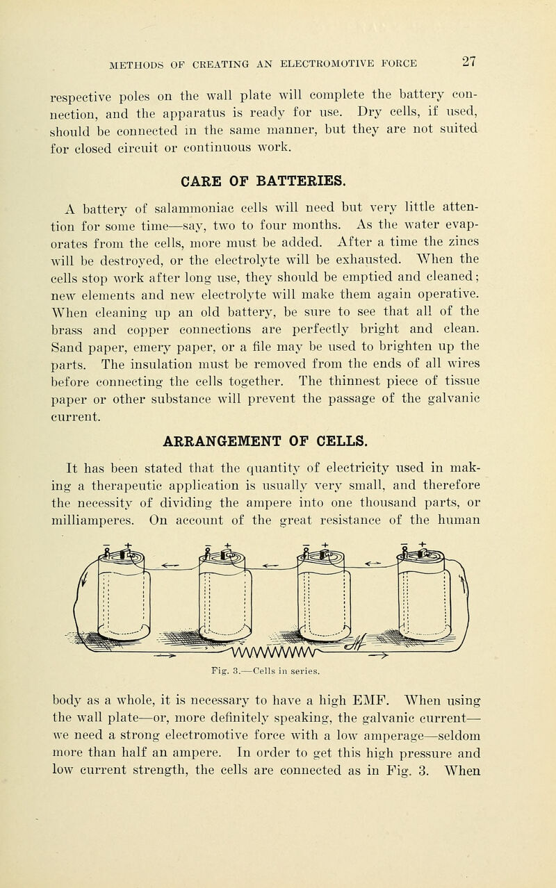 respective poles on the wall plate will complete the battery con- nection, and the apparatus is ready for use. Dry cells, if used, should be connected in the same manner, but they are not suited for closed circuit or continuous work. CARE OF BATTERIES. A battery of salammoniac cells will need but very little atten- tion for some time—say, two to four months. As the water evap- orates from the cells, more must be added. After a time the zincs will be destroyed, or the electrolyte will be exhausted. When the cells stop work after long use, they should be emptied and cleaned; new elements and new electrolyte will make them again operative. When cleaning up an old battery, be sure to see that all of the brass and copper connections are perfectly bright and clean. Sand paper, emery paper, or a file may be used to brighten up the parts. The insulation must be removed from the ends of all wires before connecting the cells together. The thinnest piece of tissue paper or other substance will prevent the passage of the galvanic current. ARRANGEMENT OF CELLS. It has been stated that the quantity of electricity used in mak- ing a therapeutic application is usually very small, and therefore the necessity of dividing the ampere into one thousand parts, or milliamperes. On account of the great resistance of the human ■^A/VVWWVVVV^ Fig. 3.—Cells in series. body as a whole, it is necessary to have a high EMF. When using the wall plate—or, more definitely speaking, the galvanic current— we need a strong electromotive force with a low amperage—seldom more than half an ampere. In order to get this high pressure and low current strength, the cells are connected as in Fig. 3. When