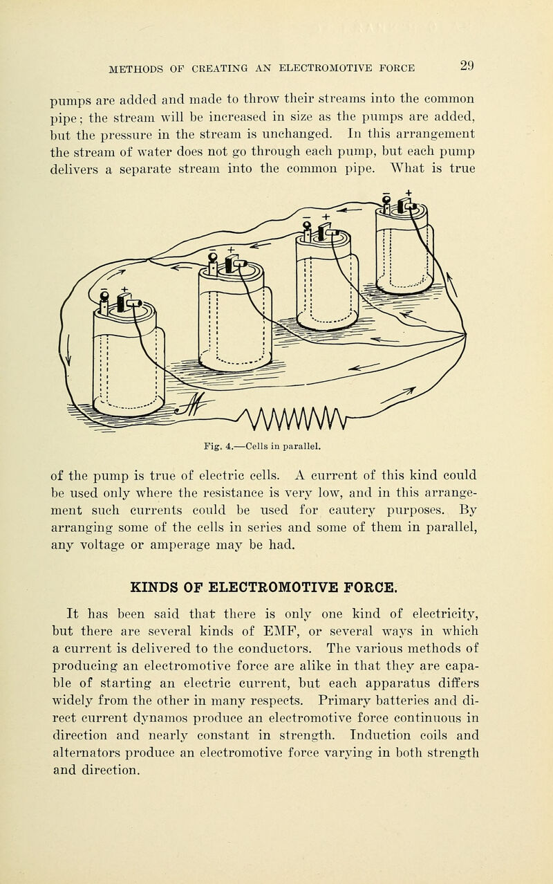 pumps are added and made to throw their streams into the common pipe; the stream will be increased in size as the pumps are added, but the pressure in the stream is unchanged. In this arrangement the stream of water does not go through each pump, but each pump delivers a separate stream into the common pipe. What is true Fig. 4.—Cells in parallel. of the pump is true of electric cells. A current of this kind could be used only where the resistance is very low, and in this arrange- ment such currents could be used for cautery purposes. By arranging some of the cells in series and some of them in parallel, any voltage or amperage may be had. KINDS OF ELECTROMOTIVE FORCE. It has been said that there is only one kind of electricity, but there are several kinds of EMF, or several ways in which a current is delivered to the conductors. The various methods of producing an electromotive force are alike in that they are capa- ble of starting an electric current, but each apparatus differs widely from the other in many respects. Primary batteries and di- rect current dynamos produce an electromotive force continuous in direction and nearly constant in strength. Induction coils and alternators produce an electromotive force varying in both strength and direction.
