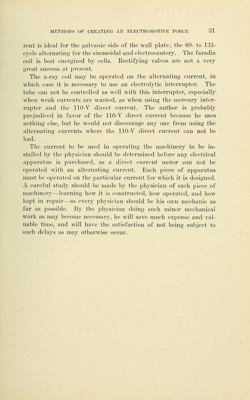 rent is ideal for the galvanic side of the wall plate; the 60- to 133- cycle alternating for the sinusoidal and electrocautery. The faradic coil is best energized by cells. Rectifying valves are not a very great success at present. The x-ray coil may be operated on the alternating current, in which case it is necessary to use an electrolytic interrupter. The tube can not be controlled as well with this interrupter, especially when weak currents are wanted, as when using the mercury inter- rupter and the 110-V direct current. The author is probably prejudiced in favor of the 110-V direct current because he uses nothing else, but he would not discourage any one from using the alternating currents where the 110-V direct current can not be had. The current to be used in operating the machinery to be in- stalled by the physician should be determined before any electrical apparatus is purchased, as a direct current motor can not be operated with an alternating current. Each piece of apparatus must be operated on the particular current for which it is designed. A careful study should be made by the physician of each piece of machinery—learning how it is constructed, how operated, and how kept in repair—as every physician should be his own mechanic as far as possible. By the physician doing such minor mechanical work as may become necessary, he will save much expense and val- uable time, and will have the satisfaction of not being subject to such delays as may otherwise occur.