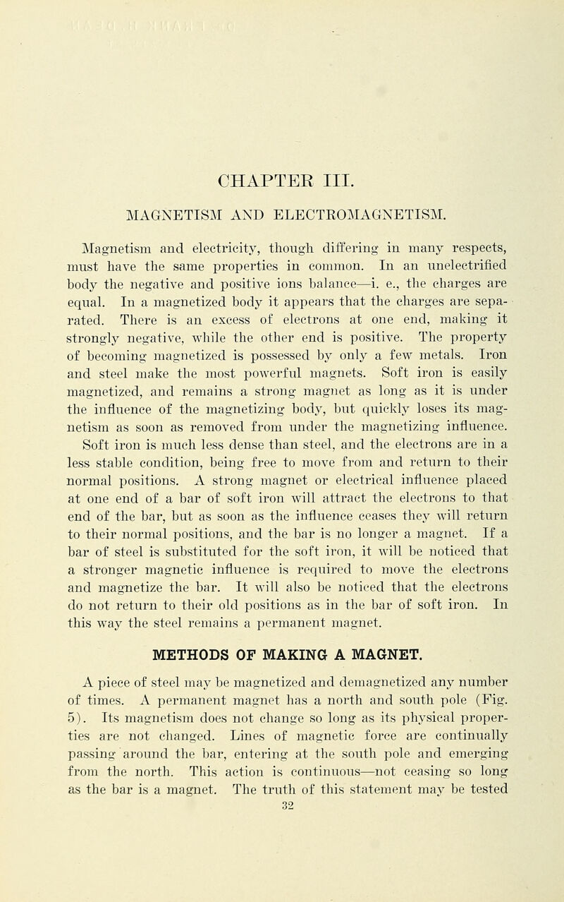 CHAPTER III. MAGNETISM AND ELECTROMAGNETISM. Magnetism and electricity, though, differing in many respects, must have the same properties in common. In an unelectrified body the negative and positive ions balance—i. e., the charges are equal. In a magnetized body it appears that the charges are sepa- rated. There is an excess of electrons at one end, making it strongly negative, while the other end is positive. The property of becoming magnetized is possessed by only a few metals. Iron and steel make the most powerful magnets. Soft iron is easily magnetized, and remains a strong magnet as long as it is under the influence of the magnetizing body, but quickly loses its mag- netism as soon as removed from under the magnetizing influence. Soft iron is much less dense than steel, and the electrons are in a less stable condition, being free to move from and return to their normal positions. A strong magnet or electrical influence placed at one end of a bar of soft iron will attract the electrons to that end of the bar, but as soon as the influence ceases they will return to their normal positions, and the bar is no longer a magnet. If a bar of steel is substituted for the soft iron, it will be noticed that a stronger magnetic influence is required to move the electrons and magnetize the bar. It will also be noticed that the electrons do not return to their old positions as in the bar of soft iron. In this way the steel remains a permanent magnet. METHODS OF MAKING A MAGNET. A piece of steel may be magnetized and demagnetized any number of times. A permanent magnet has a north and south pole (Fig. 5). Its magnetism does not change so long as its physical proper- ties are not changed. Lines of magnetic force are continually passing around the bar, entering at the south pole and emerging from the north. This action is continuous—not ceasing so long as the bar is a magnet. The truth of this statement may be tested