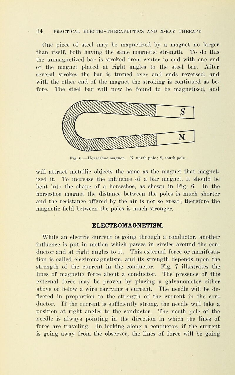 One piece of steel may be magnetized by a magnet no larger than itself, both having the same magnetic strength. To do this the unmagnetized bar is stroked from center to end with one end of the magnet placed at right angles to the steel bar. After several strokes the bar is turned over and ends reversed, and with the other end of the magnet the stroking is continued as be- fore. The steel bar will now be found to be magnetized, and Fig. 6.—Horseshoe magnet. N, north pole; S, south pole. will attract metallic objects the same as the magnet that magnet- ized it. To increase the influence of a bar magnet, it should be bent into the shape of a horseshoe, as shown in Fig. 6. In the horseshoe magnet the distance between the poles is much shorter and the resistance offered by the air is not so great; therefore the magnetic field between the poles is much stronger. ELECTROMAGNETISM. While an electric current is going through a conductor, another influence is put in motion which passes in circles around the con- ductor and at right angles to it. This external force or manifesta- tion is called electromagnetism, and its strength depends upon the strength of the current in the conductor. Fig. 7 illustrates the lines of magnetic force about a conductor. The presence of this external force may be proven by placing a galvanometer either above or below a wire carrying a current. The needle will be de- flected in proportion to the strength of the current in the con- ductor. If the current is sufficiently strong, the needle will take a position at right angles to the conductor. The north pole of the needle is always pointing in the direction in which the lines of force are traveling. In looking along a conductor, if the current is going away from the observer, the lines of force will be going