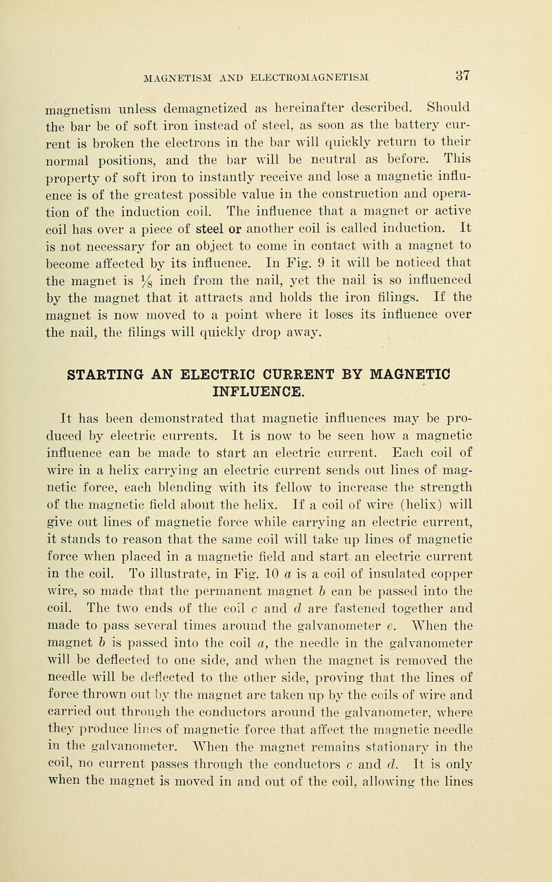 magnetism unless demagnetized as hereinafter described. Should the bar be of soft iron instead of steel, as soon as the battery cur- rent is broken the electrons in the bar will quickly return to their normal positions, and the bar will be neutral as before. This property of soft iron to instantly receive and lose a magnetic influ- ence is of the greatest possible value in the construction and opera- tion of the induction coil. The influence that a magnet or active coil has over a piece of steel or another coil is called induction. It is not necessary for an object to come in contact with a magnet to become affected by its influence. In Fig. 9 it will be noticed that the magnet is Y8 inch from the nail, yet the nail is so influenced by the magnet that it attracts and holds the iron filings. If the magnet is now moved to a point where it loses its influence over the nail, the filings will quickly drop away. STARTING AN ELECTRIC CURRENT BY MAGNETIC INFLUENCE. It has been demonstrated that magnetic influences may be pro- duced by electric currents. It is now to be seen how a magnetic influence can be made to start an electric current. Each coil of wire in a helix carrying an electric current sends out lines of mag- netic force, each blending with its fellow to increase the strength of the magnetic field about the helix. If a coil of wire (helix) will give out lines of magnetic force while carrying an electric current, it stands to reason that the same coil will take up lines of magnetic force when placed in a magnetic field and start, an electric current in the coil. To illustrate, in Fig. 10 a is a coil of insulated copper wire, so made that the permanent magnet b can be passed into the coil. The two ends of the coil c and d are fastened together and made to pass several times around the galvanometer e. When the magnet 5 is passed into the coil a, the needle in the galvanometer will be deflected to one side, and when the magnet is removed the needle will be deflected to the other side, proving that the lines of force thrown out by the magnet are taken up by the coils of wire and carried out through the conductors around the galvanometer, where they produce lines of magnetic force that affect the magnetic needle in the galvanometer. When the magnet remains stationary in the coil, no current passes through the conductors c and d. It is only when the magnet is moved in and out of the coil, allowing the lines