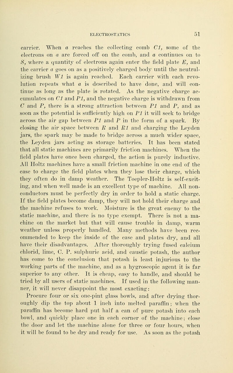 carrier. When a reaches the collecting comb Cl, some of the electrons on a are forced off on the comb, and a continues on to 8, where a quantity of electrons again enter the field plate E, and the carrier a goes on as a positively charged body until the neutral- izing brush Wl is again reached. Each carrier with each revo- lution repeats what a is described to have done, and will con- tinue as long as the plate is rotated. As the negative charge ac- cumulates on Cl and PI, and the negative charge is withdrawn from C and P, there is a strong attraction between PI and P, and as soon as the potential is sufficiently high on PI it will seek to bridge across the air gap between PI and P in the form of a spark. By closing the air space between B and Bl and charging the Leyden jars, the spark may be made to bridge across a much wider space, the Leyden jars acting as storage batteries. It has been stated that all static machines are primarily friction machines. When the field plates have once been charged, the action is purely inductive. All Holtz machines have a small friction machine in one end of the case to charge the field plates when they lose their charge, which they often do in damp weather. The Toepler-Holtz is self-excit- ing, and when well made is an excellent type of machine. All non- conductors must be perfectly dry in order to hold a static charge. If the field plates become damp, they will not hold their charge and the machine refuses to work. Moisture is the great enemy to the static machine, and there is no type exempt. There is not a ma- chine on the market but that will cause trouble in damp, warm weather unless properly handled. Many methods have been rec- ommended to keep the inside of the case and plates dry, and all have their disadvantages. After thoroughly trying fused calcium chlorid, lime, C. P. sulphuric acid, and caustic potash, the author has come to the conclusion that potash is least injurious to the working parts of the machine, and as a hygroscopic agent it is far superior to any other. It is cheap, easy to handle, and should be tried by all users of static machines. If used in the following man- ner, it will never disappoint the most exacting: Procure four or six one-pint glass bowls, and after drying thor- oughly dip the top about 1 inch into melted paraffin; when the paraffin has become hard put half a can of pure potash into each bowl, and quickly place one in each corner of the machine; close the door and let the machine alone for three or four hours, when it will be found to be dry and ready for use. As soon as the potash