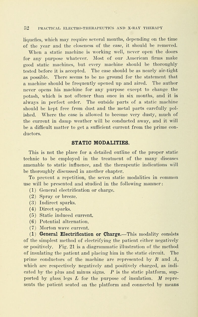 liquefies, which may require several months, depending on the time of the year and the closeness of the case, it should be removed. When a static machine is working well, never open the doors for any purpose whatever. Most of our American firms make good static machines, but every machine should be thoroughly tested before it is accepted. The case should be as nearly air-tight as possible. There seems to be no ground for the statement that a machine should be frequently opened up and aired. The author never opens his machine for any purpose except to change the potash, which is not oftener than once in six months, and it is always in perfect order. The outside parts of a static machine should be kept free from dust and the metal parts carefully pol- ished. Where the case is allowed to become very dusty, much of the current in damp weather will be conducted away, and it will be a difficult matter to get a sufficient current from the prime con- ductors. STATIC MODALITIES. This is not the place for a detailed outline of the proper static technic to be employed in the treatment of the many diseases amenable to static influence, and the therapeutic indications will be thoroughly discussed in another chapter. To prevent a repetition, the seven static modalities in common use will be presented and studied in the following manner: (1) General electrification or charge. (2) Spray or breeze. (3) Indirect sparks. (4) Direct sparks. (5) Static induced current. (6) Potential alternation. (7) Morton wave current. (1) General Electrification or Charge.—This modality consists of the simplest method of electrifying the patient either negatively or positively. Fig. 21 is a diagrammatic illustration of the method of insulating the patient and placing him in the static circuit. The prime conductors of the machine are represented by B and A, which are respectively negatively and positively charged, as indi- cated by the plus and minus signs. P is the static platform, sup- ported by glass legs L for the purpose of insulation. M repre- sents the patient seated on the platform and connected by means