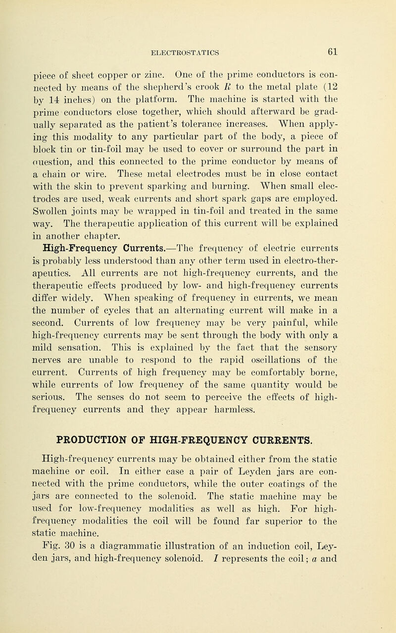 piece of sheet copper or zinc. One of the prime conductors is con- nected by means of the shepherd's crook B to the metal plate (12 by 14 inches) on the platform. The machine is started with the prime conductors close together, which should afterward be grad- ually separated as the patient's tolerance increases. When apply- ing this modality to any particular part of the body, a piece of block tin or tin-foil may be used to cover or surround the part in ouestion, and this connected to the prime conductor by means of a chain or wire. These metal electrodes must be in close contact with the skin to prevent sparking and burning. When small elec- trodes are used, weak currents and short spark gaps are employed. Swollen joints may be wrapped in tin-foil and treated in the same way. The therapeutic application of this current will be explained in another chapter. High-Frequency Currents.—The frequency of electric currents is probably less understood than any other term used in electro-ther- apeutics. All currents are not high-frequency currents, and the therapeutic effects produced by low- and high-frequency currents differ widely. When speaking of frequency in currents, we mean the number of cycles that an alternating current will make in a second. Currents of low frequency may be very painful, while high-frequency currents may be sent through the body with only a mild sensation. This is explained by the fact that the sensory nerves are unable to respond to the rapid oscillations of the current. Currents of high frequency may be comfortably borne, while currents of low frequency of the same quantity would be serious. The senses do not seem to perceive the effects of high- frequency currents and they appear harmless. PRODUCTION OF HIGH-FREQUENCY CURRENTS. High-frequency currents may be obtained either from the static machine or coil. In either case a pair of Leyden jars are con- nected with the prime conductors, while the outer coatings of the jars are connected to the solenoid. The static machine may be used for low-frequency modalities as well as high. For high- frequency modalities the coil will be found far superior to the static machine. Fig. 30 is a diagrammatic illustration of an induction coil, Ley- den jars, and high-frequency solenoid. I represents the coil; a and
