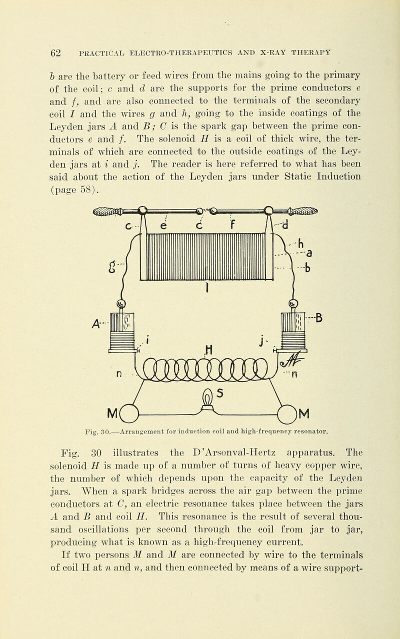b are the battery or feed wires from the mains going to the primary of the coil; c and d are the supports for the prime conductors e and f, and are also connected to the terminals of the secondary coil I and the wires g and h, going to the inside coatings of the Leyden jars A and B; C is the spark gap between the prime con- ductors e and /. The solenoid H is a coil of thick wire, the ter- minals of which are connected to the outside coatings of the Ley- den jars at i and j. The reader is here referred to what has been said about the action of the Leyden jars under Static Induction (page 58). Pig. 30.—Arrangement for induction coil and high-frequency resonator. Fig. 30 illustrates the D'Arsonval-Hertz apparatus. The solenoid H is made up of a number of turns of heavy copper wire, the number of which depends upon the capacity of the Leyden jars. When a spark bridges across the air gap between the prime conductors at C, an electric resonance takes place between the jars A and B and coil H. This resonance is the result of several thou- sand oscillations per second through the coil from jar to jar, producing what is known as a high-frequency current. If two persons M and M are connected by wire to the terminals of coil H at n and n, and then connected by means of a wire support-