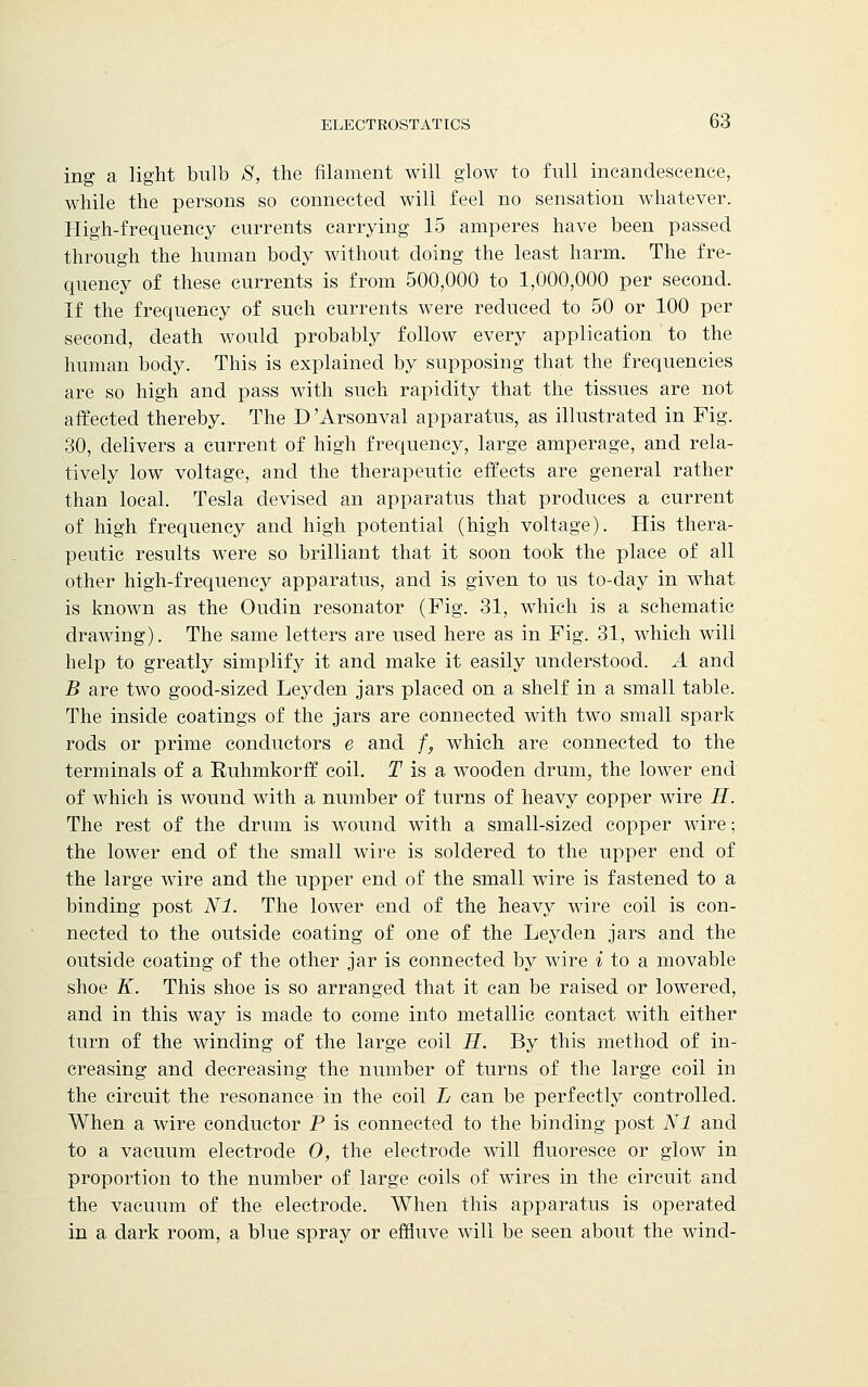 ing a light bulb S, the filament will glow to full incandescence, while the persons so connected will feel no sensation whatever. High-frequency currents carrying 15 amperes have been passed through the human body without doing the least harm. The fre- quency of these currents is from 500,000 to 1,000,000 per second. If the frequency of such currents were reduced to 50 or 100 per second, death would probably follow every application to the human body. This is explained by supposing that the frequencies are so high and pass with such rapidity that the tissues are not affected thereby. The D 'Arsonval apparatus, as illustrated in Fig. 30, delivers a current of high frequency, large amperage, and rela- tively low voltage, and the therapeutic effects are general rather than local. Tesla devised an apparatus that produces a current of high frequency and high potential (high voltage). His thera- peutic results were so brilliant that it soon took the place of all other high-frequency apparatus, and is given to us to-day in what is known as the Oudin resonator (Fig. 31, which is a schematic drawing). The same letters are used here as in Fig. 31, which will help to greatly simplify it and make it easily understood. A and B are two good-sized Leyden jars placed on a shelf in a small table. The inside coatings of the jars are connected with two small spark rods or prime conductors e and f, which are connected to the terminals of a Ruhmkorff coil. T is a wooden drum, the lower end of which is wound with a number of turns of heavy copper wire H. The rest of the drum is wound with a small-sized copper wire; the lower end of the small wire is soldered to the upper end of the large wire and the upper end of the small wire is fastened to a binding post Nl. The lower end of the heavy wire coil is con- nected to the outside coating of one of the Leyden jars and the outside coating of the other jar is connected by wire i to a movable shoe K. This shoe is so arranged that it can be raised or lowered, and in this way is made to come into metallic contact with either turn of the winding of the large coil H. By this method of in- creasing and decreasing the number of turns of the large coil in the circuit the resonance in the coil L can be perfectly controlled. When a wire conductor P is connected to the binding post Nl and to a vacuum electrode O, the electrode will fluoresce or glow in proportion to the number of large coils of wires in the circuit and the vacuum of the electrode. When this apparatus is operated in a dark room, a blue spray or effluve will be seen about the wind-