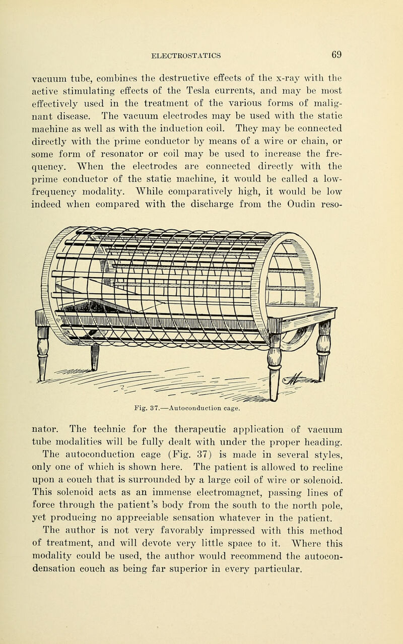 vacuum tube, combines the destructive effects of the x-ray with the active stimulating effects of the Tesla currents, and may be most effectively used in the treatment of the various forms of malig- nant disease. The vacuum electrodes may be used with the static machine as well as with the induction coil. They may be connected directly with the prime conductor by means of a wire or chain, or some form of resonator or coil may be used to increase the fre- quency. When the electrodes are connected directly with the prime conductor of the static machine, it would be called a low- frequency modality. While comparatively high, it would be low indeed when compared with the discharge from the Oudin reso- Fig. 37.—Autoconduction cage. nator. The technic for the therapeutic application of vacuum tube modalities will be fully dealt with under the proper heading. The autoconduction cage (Fig. 37) is made in several styles, only one of which is shown here. The patient is allowed to recline upon a couch that is surrounded by a large coil of wire or solenoid. This solenoid acts as an immense electromagnet, passing lines of force through the patient's body from the south to the north pole, yet producing no appreciable sensation whatever in the patient. The author is not very favorably impressed with this method of treatment, and will devote very little space to it. Where this modality could be used, the author would recommend the autocon- densation couch as being far superior in every particular.