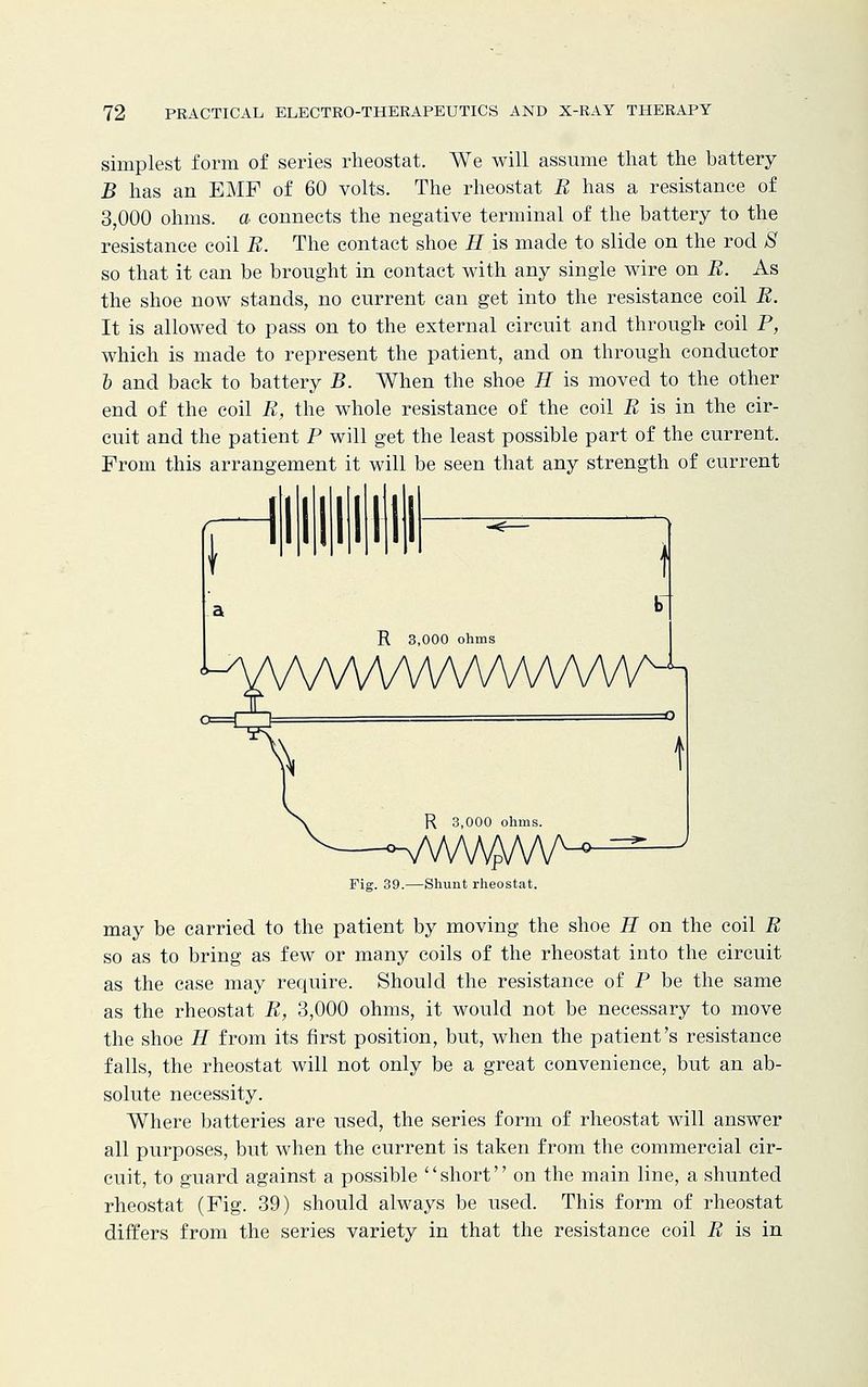 simplest form of series rheostat. We will assume that the battery B has an EMF of 60 volts. The rheostat B has a resistance of 3,000 ohms, a connects the negative terminal of the battery to the resistance coil B. The contact shoe H is made to slide on the rod 8 so that it can be brought in contact with any single wire on B. As the shoe now stands, no current can get into the resistance coil B. It is allowed to pass on to the external circuit and through coil P, which is made to represent the patient, and on through conductor 5 and back to battery B. When the shoe H is moved to the other end of the coil B, the whole resistance of the coil B is in the cir- cuit and the patient P will get the least possible part of the current. From this arrangement it will be seen that any strength of current Fig. 39.—Shunt rheostat. may be carried to the patient by moving the shoe H on the coil B so as to bring as few or many coils of the rheostat into the circuit as the case may require. Should the resistance of P be the same as the rheostat B, 3,000 ohms, it would not be necessary to move the shoe H from its first position, but, when the patient's resistance falls, the rheostat will not only be a great convenience, but an ab- solute necessity. Where batteries are used, the series form of rheostat will answer all purposes, but when the current is taken from the commercial cir- cuit, to guard against a possible short on the main line, a shunted rheostat (Fig. 39) should always be used. This form of rheostat differs from the series variety in that the resistance coil B is in