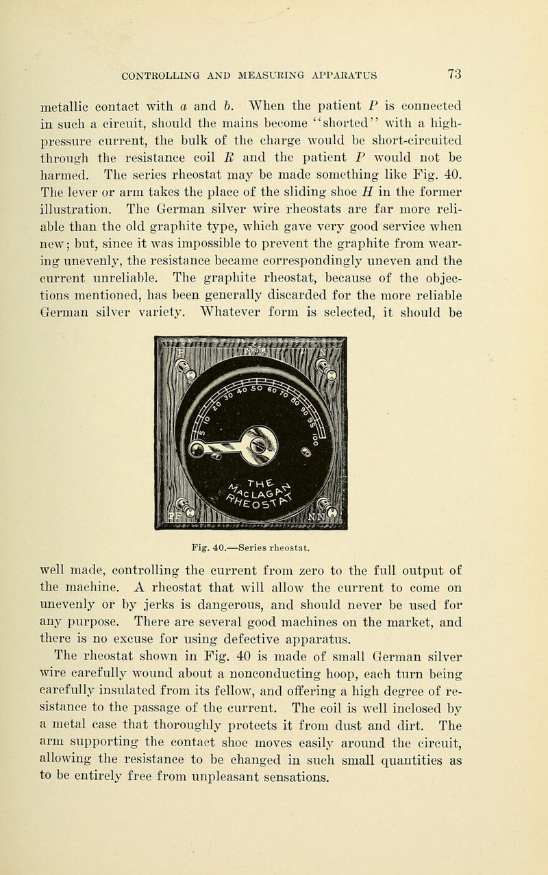 metallic contact with a and b. When the patient P is connected in such a circuit, should the mains become shorted with a high- pressure current, the bulk of the charge would be short-circuited through the resistance coil B and the patient P would not be harmed. The series rheostat may be made something like Fig. 40. The lever or arm takes the place of the sliding shoe H in the former illustration. The German silver wire rheostats are far more reli- able than the old graphite type, which gave very good service when new; but, since it was impossible to prevent the graphite from wear- ing unevenly, the resistance became correspondingly uneven and the current unreliable. The graphite rheostat, because of the objec- tions mentioned, has been generally discarded for the more reliable German silver variety. Whatever form is selected, it should be Fig. 40.—Series rheostat. well made, controlling the current from zero to the full output of the machine. A rheostat that will allow the current to come on unevenly or by jerks is dangerous, and should never be used for any purpose. There are several good machines on the market, and there is no excuse for using defective apparatus. The rheostat shown in Fig. 40 is made of small German silver wire carefully wound about a nonconducting hoop, each turn being carefully insulated from its fellow, and offering a high degree of re- sistance to the passage of the current. The coil is well inclosed by a metal case that thoroughly protects it from dust and dirt. The arm supporting the contact shoe moves easily around the circuit, allowing the resistance to be changed in such small quantities as to be entirely free from unpleasant sensations.