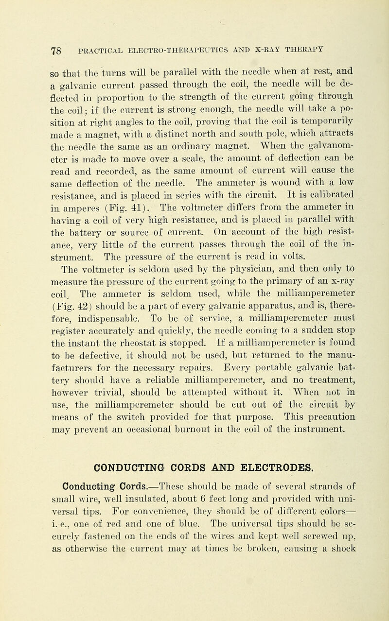 so that the turns will be parallel with the needle when at rest, and a galvanic current passed through the coil, the needle will be de- flected in proportion to the strength of the current going through the coil; if the current is strong enough, the needle will take a po- sition at right angles to the coil, proving that the coil is temporarily made a magnet, with a distinct north and south pole, which attracts the needle the same as an ordinary magnet. When the galvanom- eter is made to move over a scale, the amount of deflection can be read and recorded, as the same amount of current will cause the same deflection of the needle. The ammeter is wound with a low resistance, and is placed in series with the circuit. It is calibrated in amperes (Fig. 41). The voltmeter differs from the ammeter in having a coil of very high resistance, and is placed in parallel with the battery or source of current. On account of the high resist- ance, very little of the current passes through the coil of the in- strument. The pressure of the current is read in volts. The voltmeter is seldom used by the physician, and then only to measure the pressure of the current going to the primary of an x-ray coil. The ammeter is seldom used, while the milliamperemeter (Fig. 42) should be a part of every galvanic apparatus, and is, there- fore, indispensable. To be of service, a milliamperemeter must register accurately and quickly, the needle coming to a sudden stop the instant the rheostat is stopped. If a milliamperemeter is found to be defective, it should not be used, but returned to the manu- facturers for the necessary repairs. Every portable galvanic bat- tery should have a reliable milliamperemeter, and no treatment, however trivial, should be attempted without it. When not in use, the milliamperemeter should be cut out of the circuit by means of the switch provided for that purpose. This precaution may prevent an occasional burnout in the coil of the instrument. CONDUCTING CORDS AND ELECTRODES. Conducting1 Cords.—These should be made of several strands of small wire, well insulated, about 6 feet long and provided with uni- versal tips. For convenience, they should be of different colors— i. e., one of red and one of blue. The universal tips should be se- curely fastened on the ends of the wires and kept well screwed up, as otherwise the current may at times be broken, causing a shock