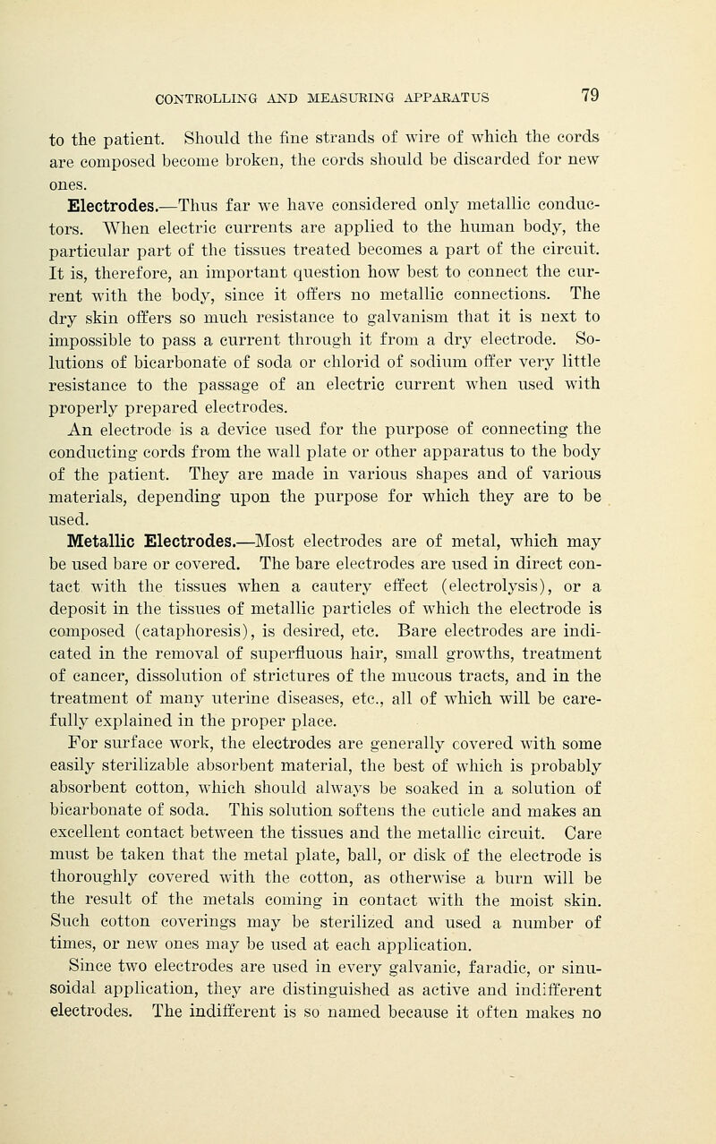 to the patient. Should the fine strands of wire of which the cords are composed become broken, the cords should be discarded for new ones. Electrodes.—Thus far we have considered only metallic conduc- tors. When electric currents are applied to the human body, the particular part of the tissues treated becomes a part of the circuit. It is, therefore, an important question how best to connect the cur- rent with the body, since it offers no metallic connections. The dry skin offers so much resistance to galvanism that it is next to impossible to pass a current through it from a dry electrode. So- lutions of bicarbonate of soda or chlorid of sodium offer very little resistance to the passage of an electric current when used with properly prepared electrodes. An electrode is a device used for the purpose of connecting the conducting cords from the wall plate or other apparatus to the body of the patient. They are made in various shapes and of various materials, depending upon the purpose for which they are to be used. Metallic Electrodes.—Most electrodes are of metal, which may be used bare or covered. The bare electrodes are used in direct con- tact with the tissues when a cautery effect (electrolysis), or a deposit in the tissues of metallic particles of which the electrode is composed (cataphoresis), is desired, etc. Bare electrodes are indi- cated in the removal of superfluous hair, small growths, treatment of cancer, dissolution of strictures of the mucous tracts, and in the treatment of many uterine diseases, etc., all of which will be care- fully explained in the proper place. For surface work, the electrodes are generally covered with some easily sterilizable absorbent material, the best of which is probably absorbent cotton, which should always be soaked in a solution of bicarbonate of soda. This solution softens the cuticle and makes an excellent contact between the tissues and the metallic circuit. Care must be taken that the metal plate, ball, or disk of the electrode is thoroughly covered with the cotton, as otherwise a burn will be the result of the metals coming in contact with the moist skin. Such cotton coverings may be sterilized and used a number of times, or new ones may be used at each application. Since two electrodes are used in every galvanic, faradic, or sinu- soidal application, they are distinguished as active and indifferent electrodes. The indifferent is so named because it often makes no