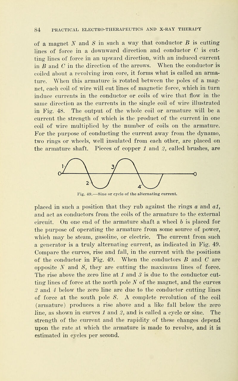 of a magnet N and S in such a way that conductor B is cutting lines of force in a downward direction and conductor C is cut- ting lines of force in an upward direction, with an induced current in B and C in the direction of the arrows. When the conductor is coiled about a revolving iron core, it forms what is called an arma- ture. When this armature is rotated between the poles of a mag- net, each coil of wire will cut lines of magnetic force, which in turn induce currents in the conductor or coils of wire that flow in the same direction as the currents in the single coil of wire illustrated in Fig. 48. The output of the whole coil or armature will be a current the strength of which is the product of the current in one coil of wire multiplied by the number of coils on the armature. For the purpose of conducting the current away from the dynamo, two rings or wheels, well insulated from each other, are placed on the armature shaft. Pieces of copper 1 and 2, called brushes, are 2- Fig. 49.—Sine or cycle of the alternating current. placed in such a position that they rub against the rings a and al, and act as conductors from the coils of the armature to the external circuit. On one end of the armature shaft a wheel 6 is placed for the purpose of operating the armature from some source of power, which may be steam, gasoline, or electric. The current from such a generator is a truly alternating current, as indicated in Fig. 49. Compare the curves, rise and fall, in the current with the positions of the conductor in Fig. 49. When the conductors B and C are opposite N and S, they are cutting the maximum lines of force. The rise above the zero line at 1 and 3 is due to the conductor cut- ting lines of force at the north pole N of the magnet, and the curves 2 and 4 below the zero line are due to the conductor cutting lines of force at the south pole 8. A complete revolution of the coil (armature) produces a rise above and a like fall below the zero line, as shown in curves 1 and 2, and is called a cycle or sine. The strength of the current and the rapidity of these changes depend upon the rate at which the armature is made to revolve, and it is estimated in cycles per second.