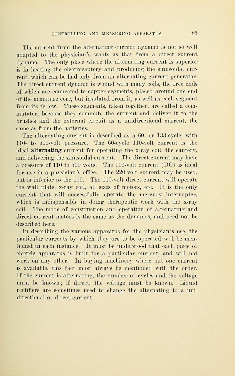 The current from the alternating current dynamo is not so well adapted to the physician's wants as that from a direct current dynamo. The only place where the alternating current is superior is in heating the electrocautery and producing the sinusoidal cur- rent, which can be had only from an alternating current generator. The direct current dynamo is wound with many coils, the free ends of which are connected to copper segments, placed around one end of the armature core, but insulated from it, as well as each segment from its fellow. These segments, taken together, are called a com- mutator, because they commute the current and deliver it to the brushes and the external circuit as a unidirectional current, the same as from the batteries. The alternating current is described as a 60- or 133-cycle, with 110- to 500-volt pressure. The 60-cycle 110-volt current is the ideal alternating current for operating the x-ray coil, the cautery, and delivering the sinusoidal current. The direct current may have a pressure of 110 to 500 volts. The 110-volt current (DC) is ideal for use in a physician's office. The 220-volt current may be used, but is inferior to the 110. The 110-volt direct current will operate the wall plate, x-ray coil, all sizes of motors, etc. It is the only current that will successfully operate the mercury interrupter, which is indispensable in doing therapeutic work with the x-ray coil. The mode of construction and operation of alternating and direct current motors is the same as the dynamos, and need not be described here. In describing the various apparatus for the physician's use, the particular currents by which they are to be operated will be men- tioned in each instance. It must be understood that each piece of electric apparatus is built for a particular current, and will not work on any other. In buying machinery where but one current is available, this fact must always be mentioned with the order. If the current is alternating, the number of cycles and the voltage must be known; if direct, the voltage must be known. Liquid rectifiers are sometimes used to change the alternating to a uni- directional or direct current.
