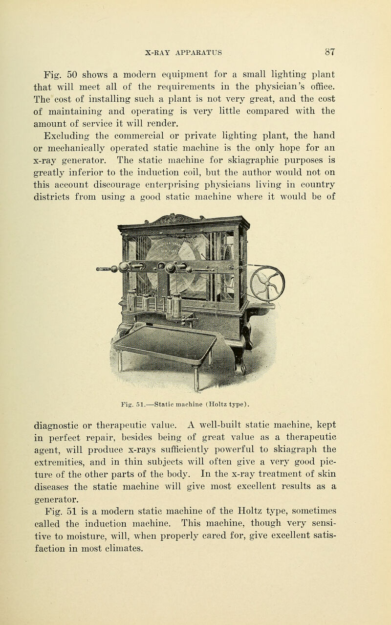 Fig. 50 shows a modern equipment for a small lighting plant that will meet all of the requirements in the physician's office. The cost of installing such a plant is not very great, and the cost of maintaining and operating is very little compared with the amount of service it will render. Excluding the commercial or private lighting plant, the hand or mechanically operated static machine is the only hope for an x-ray generator. The static machine for skiagraphic purposes is greatly inferior to the induction coil, but. the author would not on this account discourage enterprising physicians living in country districts from using a good static machine where it would be of Fig. 51.—Static machine (Holtztype). diagnostic or therapeutic value. A well-built static machine, kept in perfect repair, besides being of great value as a therapeutic agent, will produce x-rays sufficiently powerful to skiagraph the extremities, and in thin subjects will often give a very good pic- ture of the other parts of the body. In the x-ray treatment of skin diseases the static machine will give most excellent results as a generator. Fig. 51 is a modern static machine of the Holtz type, sometimes called the induction machine. This machine, though very sensi- tive to moisture, will, when properly cared for, give excellent satis- faction in most climates.