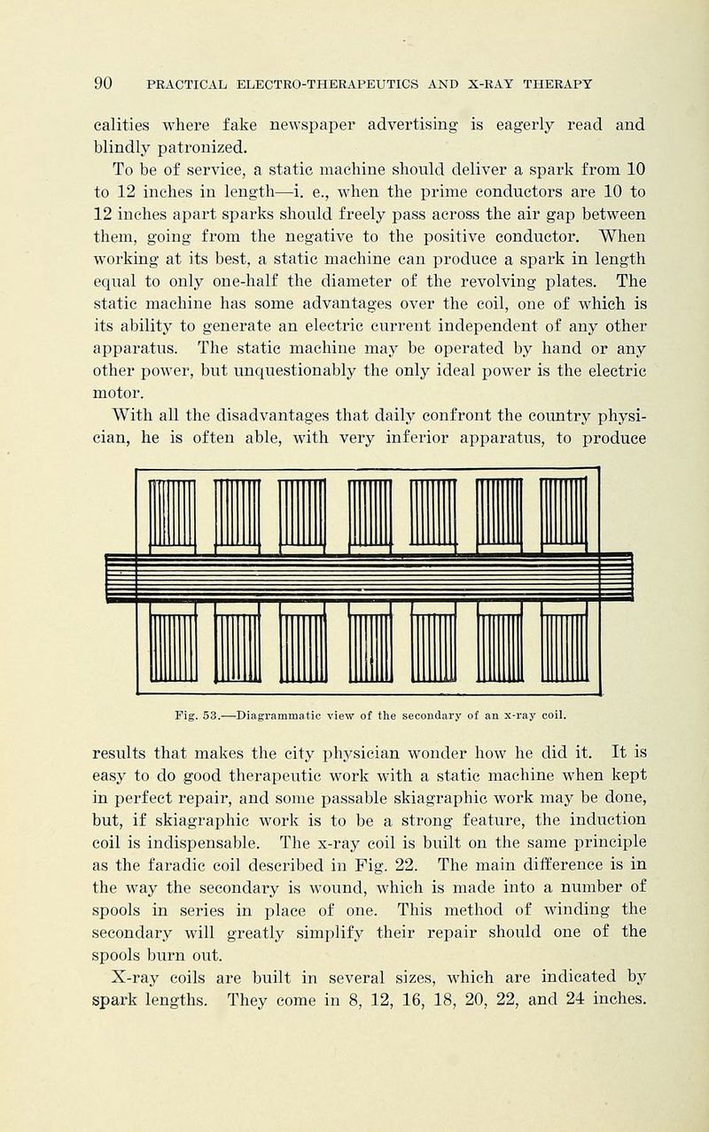 calities where fake newspaper advertising is eagerly read and blindly patronized. To be of service, a static machine should deliver a spark from 10 to 12 inches in length—i. e., when the prime conductors are 10 to 12 inches apart sparks should freely pass across the air gap between them, going from the negative to the positive conductor. When working at its best, a static machine can produce a spark in length equal to only one-half the diameter of the revolving plates. The static machine has some advantages over the coil, one of which is its ability to generate an electric current independent of any other apparatus. The static machine may be operated by hand or any other power, but unquestionably the only ideal power is the electric motor. With all the disadvantages that daily confront the country physi- cian, he is often able, with very inferior apparatus, to produce 1 II III III 111 . , I __ 1 I Fig. 53.—Diagrammatic view of the secondary of an x-ray coil. results that makes the city physician wonder how he did it. It is easy to do good therapeutic work with a static machine when kept in perfect repair, and some passable skiagraphic work may be done, but, if skiagraphic work is to be a strong feature, the induction coil is indispensable. The x-ray coil is built on the same principle as the faradic coil described in Fig. 22. The main difference is in the way the secondary is wound, which is made into a number of spools in series in place of one. This method of winding the secondary will greatly simplify their repair should one of the spools burn out. X-ray coils are built in several sizes, which are indicated by spark lengths. They come in 8, 12, 16, 18, 20, 22, and 24 inches.