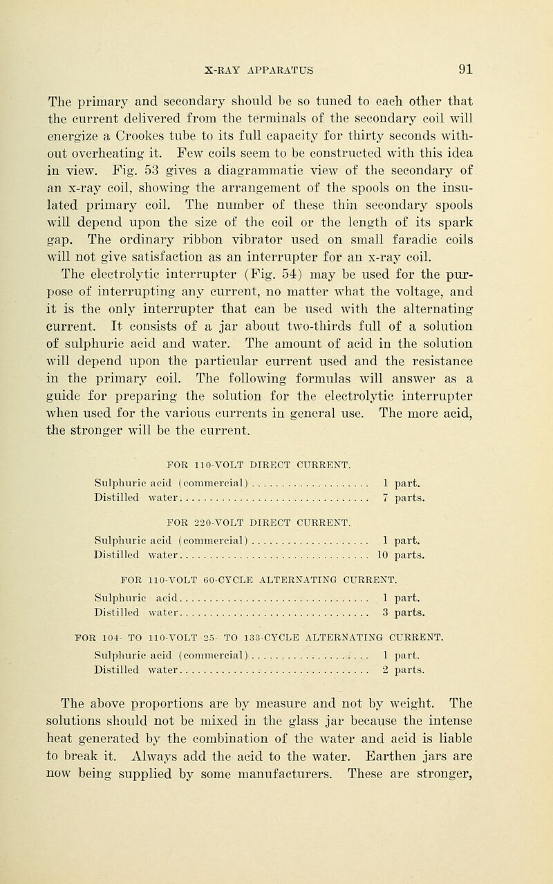 The primary and secondary should be so tuned to each other that the current delivered from the terminals of the secondary coil will energize a Crookes tube to its full capacity for thirty seconds with- out overheating it. Few coils seem to be constructed with this idea in view. Fig. 53 gives a diagrammatic view of the secondary of an x-ray coil, showing the arrangement of the spools on the insu- lated primary coil. The number of these thin secondary spools will depend upon the size of the coil or the length of its spark gap. The ordinary ribbon vibrator used on small faradic coils will not give satisfaction as an interrupter for an x-ray coil. The electrolytic interrupter (Fig. 54) may be used for the pur- pose of interrupting any current, no matter what the voltage, and it is the only interrupter that can be used with the alternating current. It consists of a jar about two-thirds full of a solution of sulphuric acid and water. The amount of acid in the solution will depend upon the particular current used and the resistance in the primary coil. The following formulas will answer as a guide for preparing the solution for the electrolytic interrupter when used for the various currents in general use. The more acid, the stronger will be the current. FOR 110-VOLT DIRECT CURRENT. Sulphuric acid (commercial) 1 part. Distilled water 7 parts. FOR 220-VOLT DIRECT CURRENT. Sulphuric acid (commercial) 1 part. Distilled water 10 parts. FOR 110-VOLT 60-CYCLE ALTERNATING CURRENT. Sulphuric acid 1 part. Distilled water 3 parts. FOR 104- TO 110-VOLT 25- TO 133-CYCLE ALTERNATING CURRENT. Sulphuric acid (commercial) 1 part. Distilled water 2 parts. The above proportions are by measure and not by weight. The solutions should not be mixed in the glass jar because the intense heat generated by the combination of the water and acid is liable to break it. Always add the acid to the water. Earthen jars are now being supplied by some manufacturers. These are stronger,